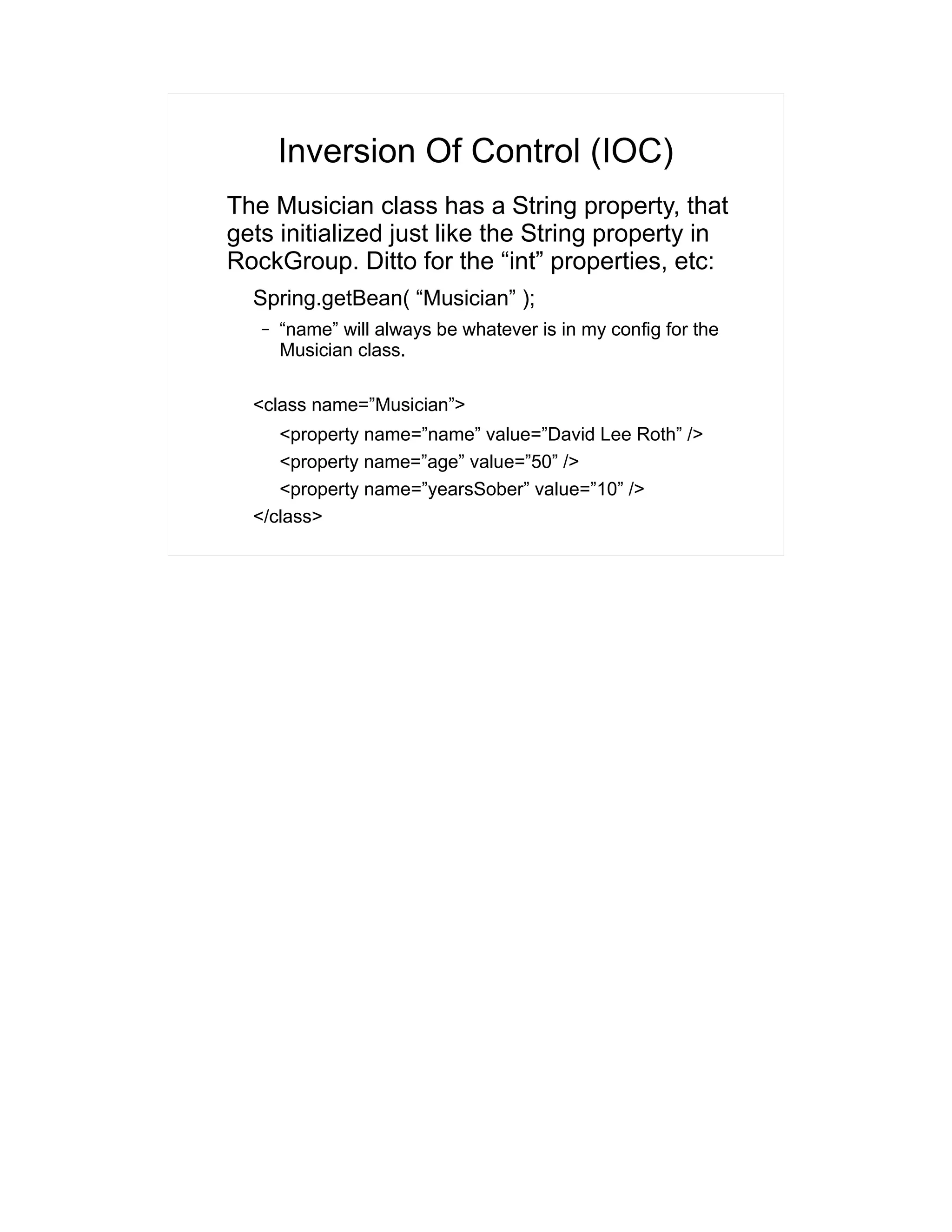 Inversion Of Control (IOC) 
The Musician class has a String property, that 
gets initialized just like the String property in 
RockGroup. Ditto for the “int” properties, etc: 
Spring.getBean( “Musician” ); 
– “name” will always be whatever is in my config for the 
Musician class. 
<class name=”Musician”> 
<property name=”name” value=”David Lee Roth” /> 
<property name=”age” value=”50” /> 
<property name=”yearsSober” value=”10” /> 
</class> 
 