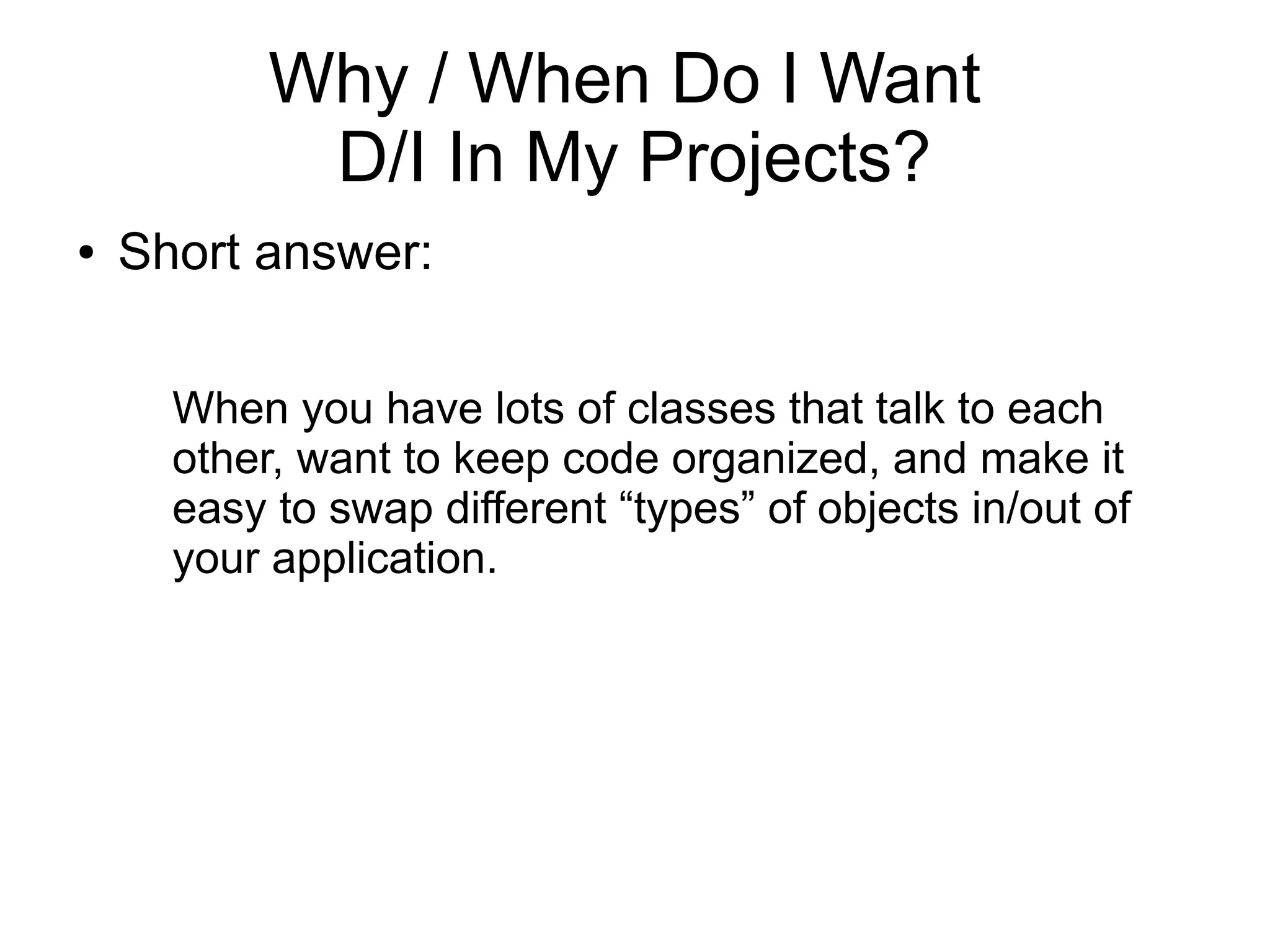 Why / When Do I Want 
D/I In My Projects? 
● Short answer: 
When you have lots of classes that talk to each 
other, want to keep code organized, and make it 
easy to swap different “types” of objects in/out of 
your application. 
 