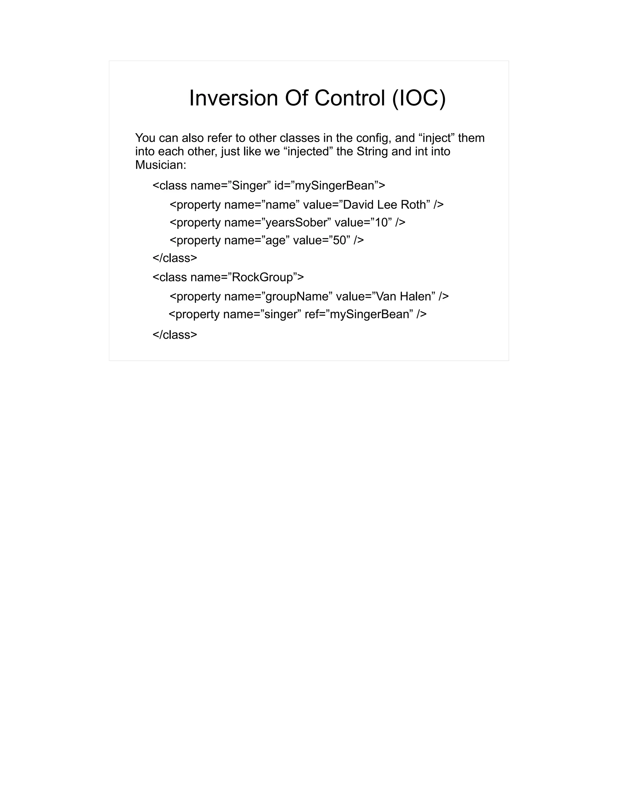Inversion Of Control (IOC) 
You can also refer to other classes in the config, and “inject” them 
into each other, just like we “injected” the String and int into 
Musician: 
<class name=”Singer” id=”mySingerBean”> 
<property name=”name” value=”David Lee Roth” /> 
<property name=”yearsSober” value=”10” /> 
<property name=”age” value=”50” /> 
</class> 
<class name=”RockGroup”> 
<property name=”groupName” value=”Van Halen” /> 
<property name=”singer” ref=”mySingerBean” /> 
</class> 
 