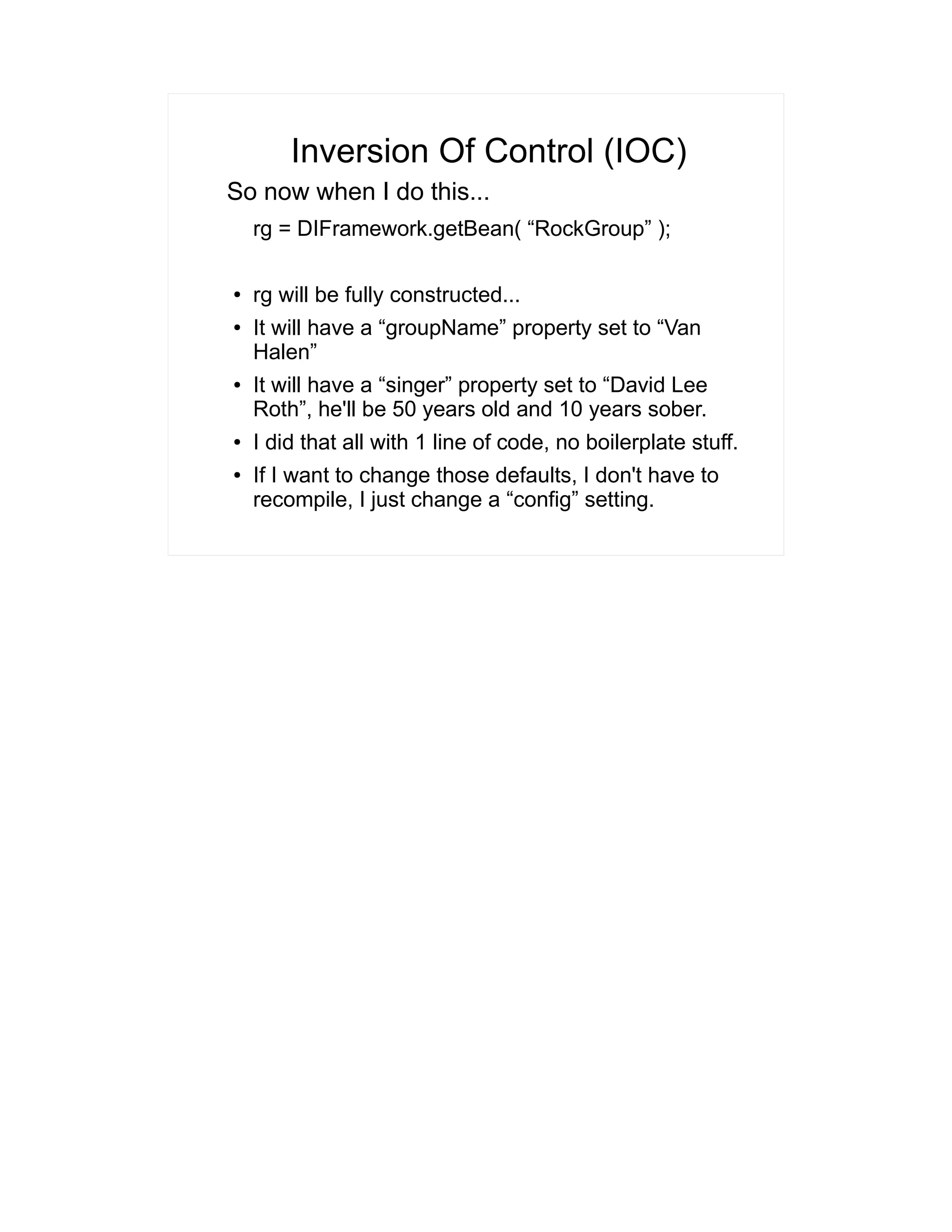 Inversion Of Control (IOC) 
So now when I do this... 
rg = DIFramework.getBean( “RockGroup” ); 
● rg will be fully constructed... 
● It will have a “groupName” property set to “Van 
Halen” 
● It will have a “singer” property set to “David Lee 
Roth”, he'll be 50 years old and 10 years sober. 
● I did that all with 1 line of code, no boilerplate stuff. 
● If I want to change those defaults, I don't have to 
recompile, I just change a “config” setting. 
 