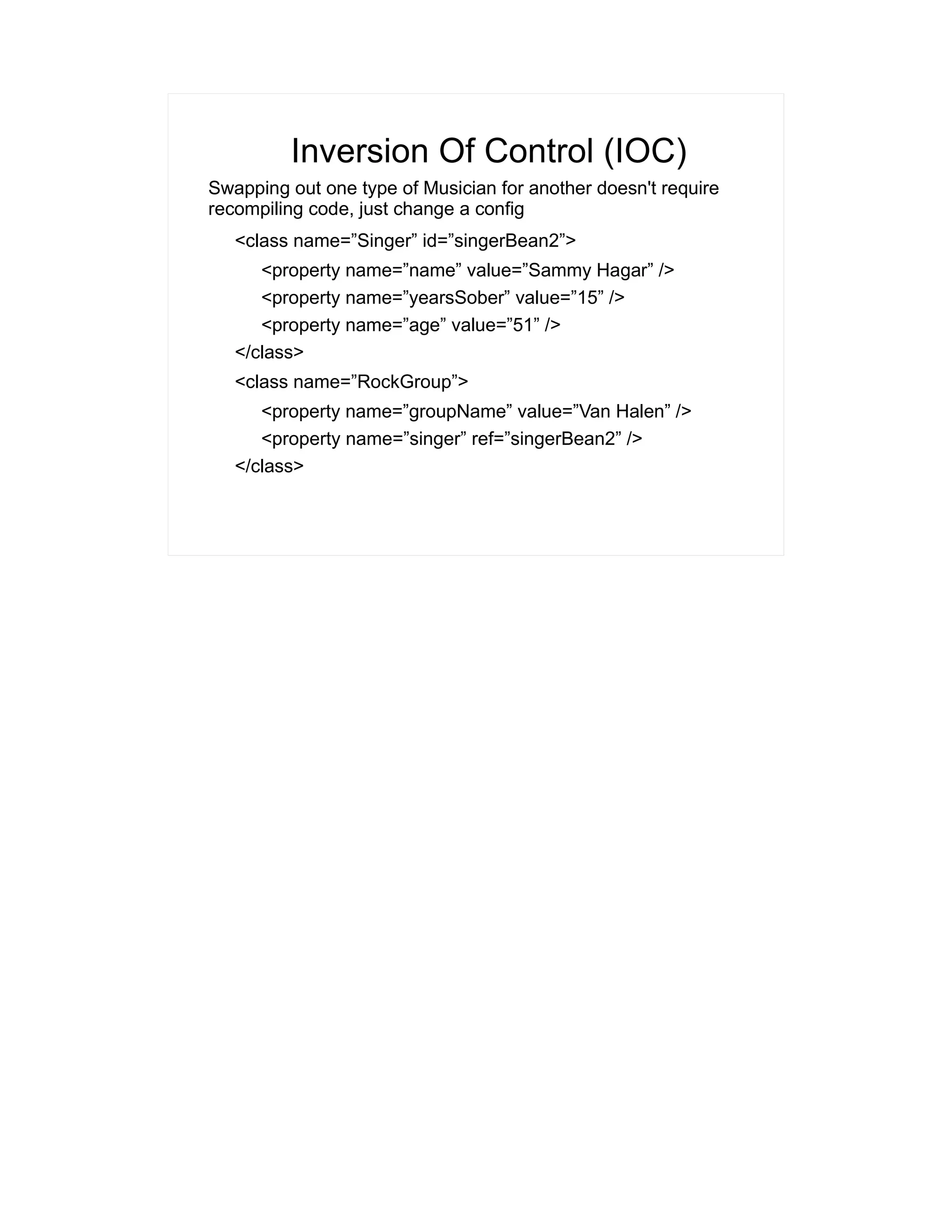 Inversion Of Control (IOC) 
Swapping out one type of Musician for another doesn't require 
recompiling code, just change a config 
<class name=”Singer” id=”singerBean2”> 
<property name=”name” value=”Sammy Hagar” /> 
<property name=”yearsSober” value=”15” /> 
<property name=”age” value=”51” /> 
</class> 
<class name=”RockGroup”> 
<property name=”groupName” value=”Van Halen” /> 
<property name=”singer” ref=”singerBean2” /> 
</class> 
 