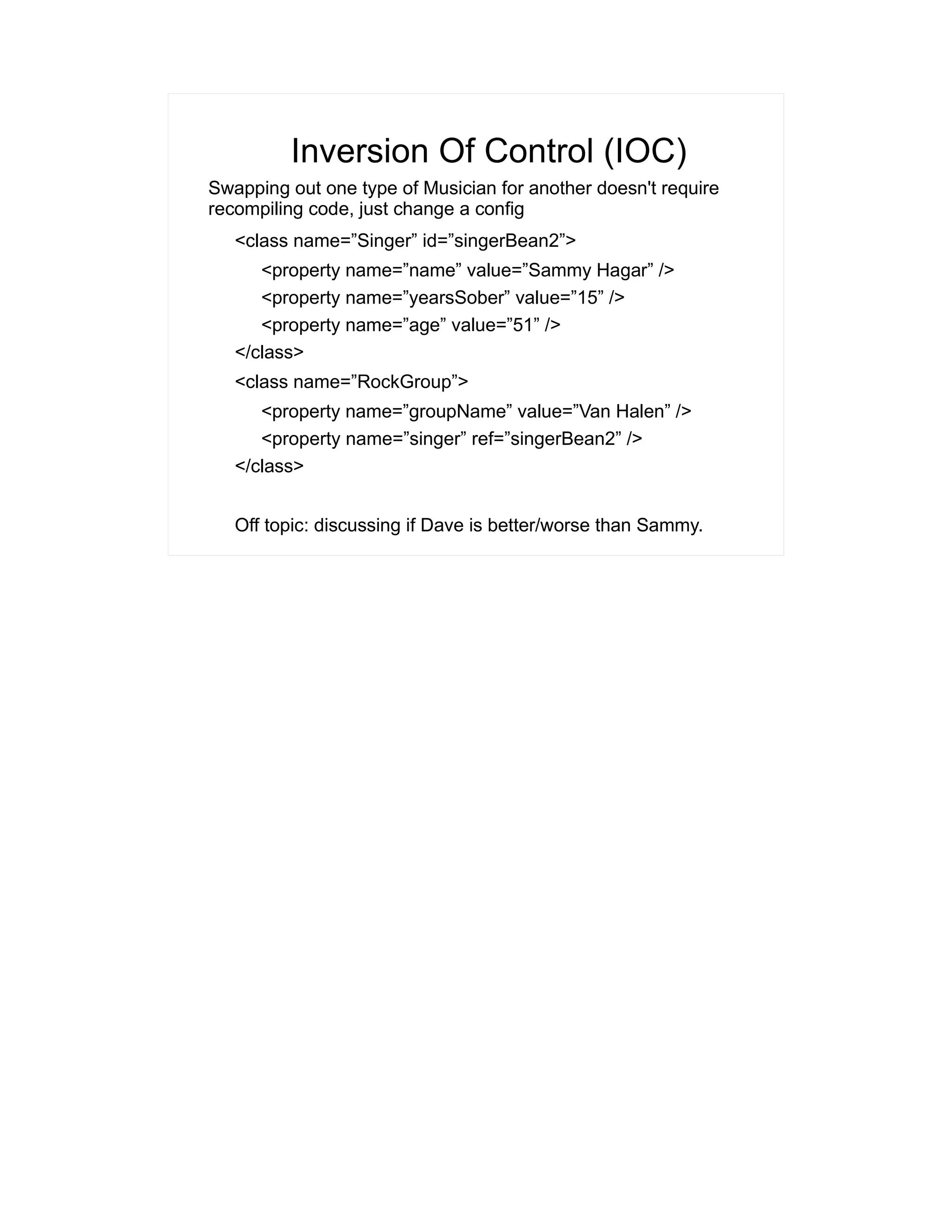 Inversion Of Control (IOC) 
Swapping out one type of Musician for another doesn't require 
recompiling code, just change a config 
<class name=”Singer” id=”singerBean2”> 
<property name=”name” value=”Sammy Hagar” /> 
<property name=”yearsSober” value=”15” /> 
<property name=”age” value=”51” /> 
</class> 
<class name=”RockGroup”> 
<property name=”groupName” value=”Van Halen” /> 
<property name=”singer” ref=”singerBean2” /> 
</class> 
Off topic: discussing if Dave is better/worse than Sammy. 
 