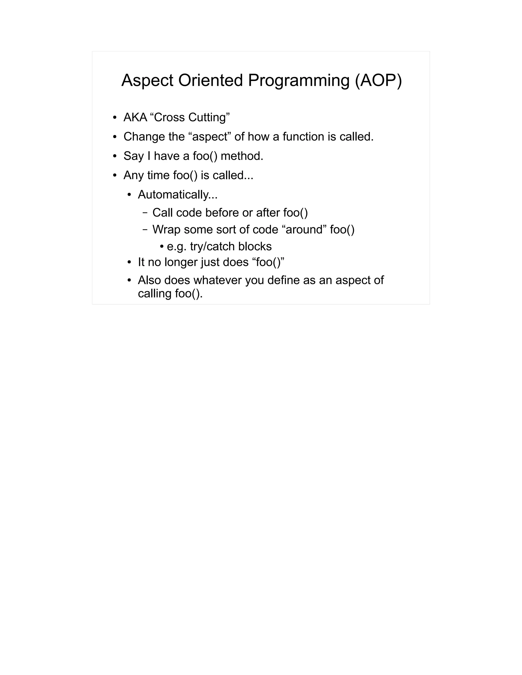 Aspect Oriented Programming (AOP) 
● AKA “Cross Cutting” 
● Change the “aspect” of how a function is called. 
● Say I have a foo() method. 
● Any time foo() is called... 
● Automatically... 
– Call code before or after foo() 
– Wrap some sort of code “around” foo() 
● e.g. try/catch blocks 
● It no longer just does “foo()” 
● Also does whatever you define as an aspect of 
calling foo(). 
 