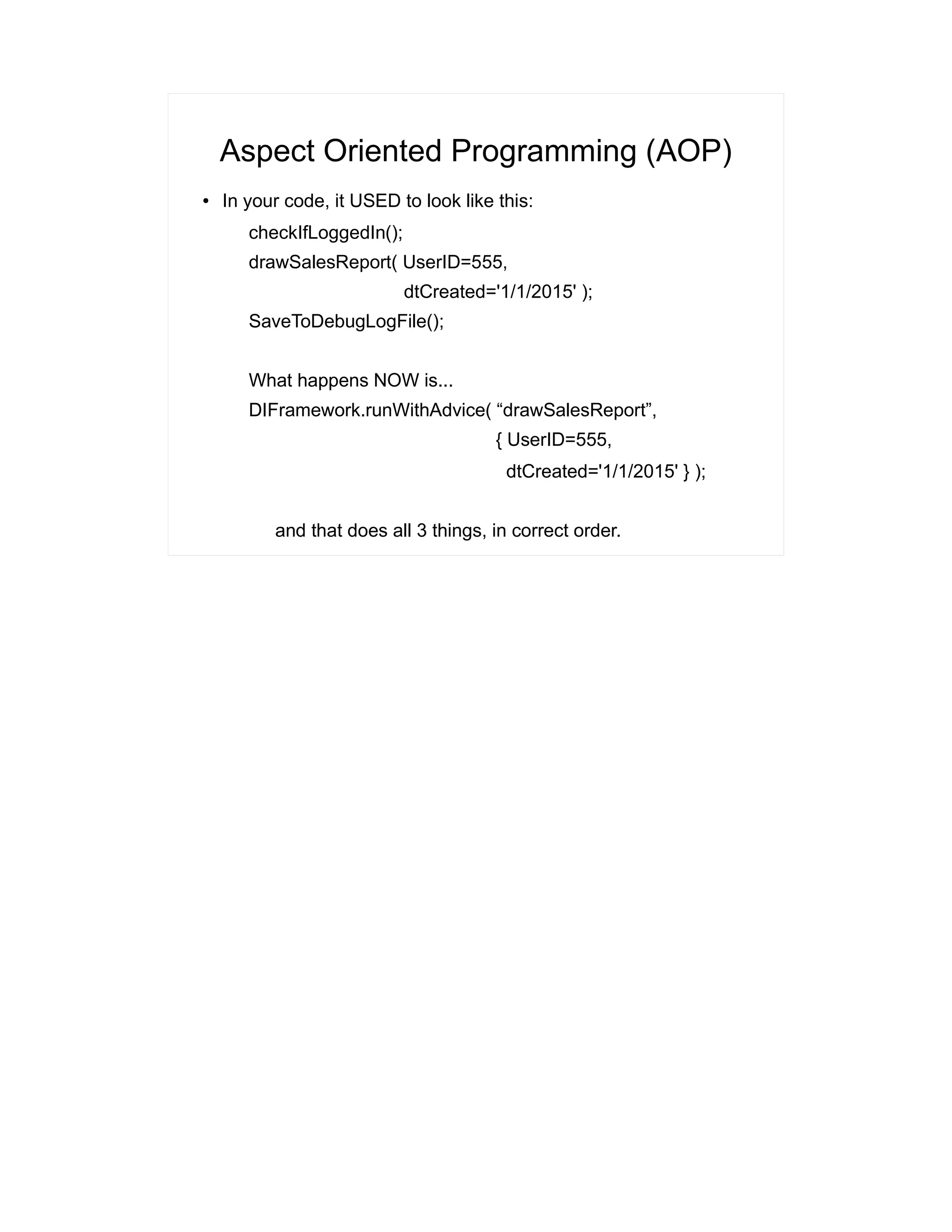 Aspect Oriented Programming (AOP) 
● In your code, it USED to look like this: 
checkIfLoggedIn(); 
drawSalesReport( UserID=555, 
dtCreated='1/1/2015' ); 
SaveToDebugLogFile(); 
What happens NOW is... 
DIFramework.runWithAdvice( “drawSalesReport”, 
{ UserID=555, 
dtCreated='1/1/2015' } ); 
and that does all 3 things, in correct order. 
 