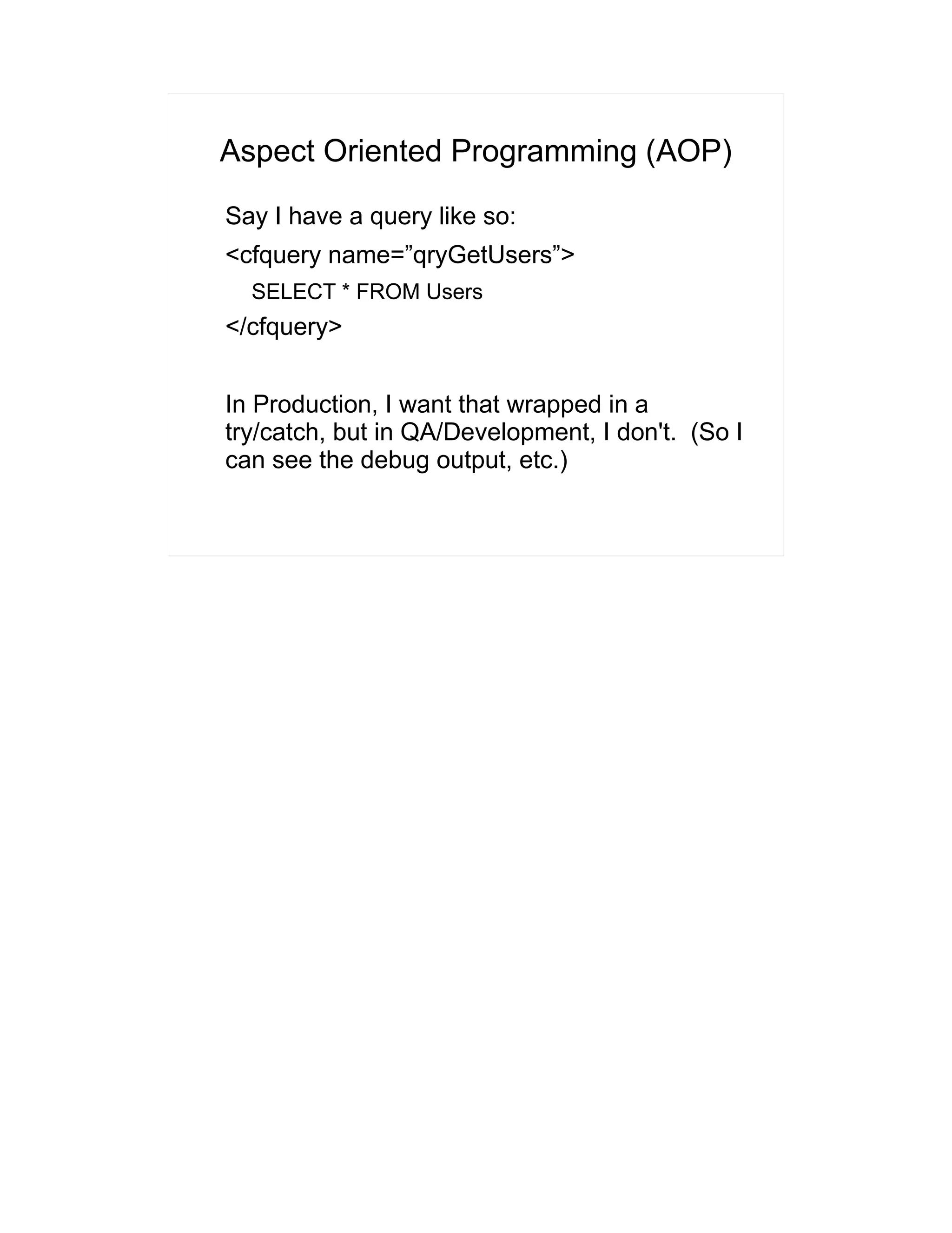 Aspect Oriented Programming (AOP) 
Say I have a query like so: 
<cfquery name=”qryGetUsers”> 
SELECT * FROM Users 
</cfquery> 
In Production, I want that wrapped in a 
try/catch, but in QA/Development, I don't. (So I 
can see the debug output, etc.) 
 