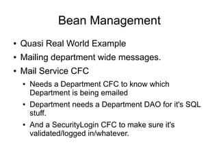 Bean Management 
● Quasi Real World Example 
● Mailing department wide messages. 
● Mail Service CFC 
● Needs a Department CFC to know which 
Department is being emailed 
● Department needs a Department DAO for it's SQL 
stuff. 
● And a SecurityLogin CFC to make sure it's 
validated/logged in/whatever. 
 