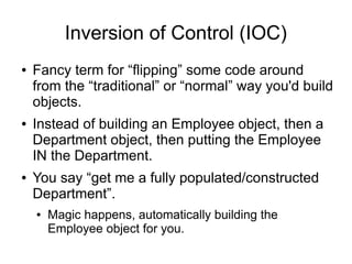 Inversion of Control (IOC) 
● Fancy term for “flipping” some code around 
from the “traditional” or “normal” way you'd build 
objects. 
● Instead of building an Employee object, then a 
Department object, then putting the Employee 
IN the Department. 
● You say “get me a fully populated/constructed 
Department”. 
● Magic happens, automatically building the 
Employee object for you. 
 