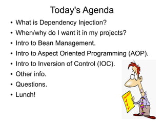 Today's Agenda 
● What is Dependency Injection? 
● When/why do I want it in my projects? 
● Intro to Bean Management. 
● Intro to Aspect Oriented Programming (AOP). 
● Intro to Inversion of Control (IOC). 
● Other info. 
● Questions. 
● Lunch! 
 
