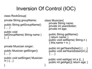 Inversion Of Control (IOC) 
class RockGroup{ 
private String groupName; 
public String getGroupName() 
{ … } 
public void 
setGroupName( String name ) 
{…} 
private Musician singer; 
public Musician getSinger() 
{ … } 
public void setSinger( Musician 
m ) {…} 
} 
class Musician{ 
private String name; 
private int yearsSober; 
private int age; 
public String getName() 
{ return name; } 
public void setName( String n ) 
{ this.name = n; } 
public int getYearsSober() { … } 
public void setYearsSober(int y) 
{ … } 
public void setAge( int a ){...} 
public int getAge(){ return age; } 
} 
 