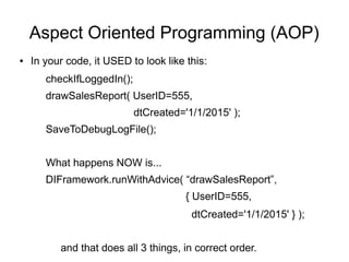 Aspect Oriented Programming (AOP) 
● In your code, it USED to look like this: 
checkIfLoggedIn(); 
drawSalesReport( UserID=555, 
dtCreated='1/1/2015' ); 
SaveToDebugLogFile(); 
What happens NOW is... 
DIFramework.runWithAdvice( “drawSalesReport”, 
{ UserID=555, 
dtCreated='1/1/2015' } ); 
and that does all 3 things, in correct order. 
 