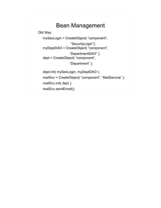 Bean Management 
Old Way: 
mySecLogin = CreateObject( “component”, 
“SecurityLogin”); 
myDeptDAO = CreateObject( “component”, 
“DepartmentDAO” ); 
dept = CreateObject( “component”, 
“Department” ); 
dept.init( mySecLogin, myDeptDAO ); 
mailSvc = CreateObject( “component”, “MailService” ); 
mailSvc.init( dept ); 
mailSvc.sendEmail(); 
 
