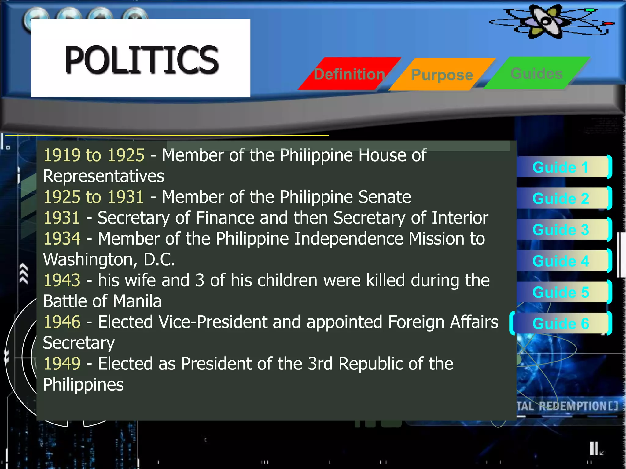 POLITICS                         Definition   Purpose        Guides




1919 to 1925 - Member of the Philippine House of
                                                                 Guide 1
Representatives
1925 to 1931 - Member of the Philippine Senate                   Guide 2
1931 - Secretary of Finance and then Secretary of Interior
                                                                 Guide 3
1934 - Member of the Philippine Independence Mission to
Washington, D.C.                                                 Guide 4
1943 - his wife and 3 of his children were killed during the
                                                                 Guide 5
Battle of Manila
1946 - Elected Vice-President and appointed Foreign Affairs      Guide 6
Secretary
1949 - Elected as President of the 3rd Republic of the
Philippines
 