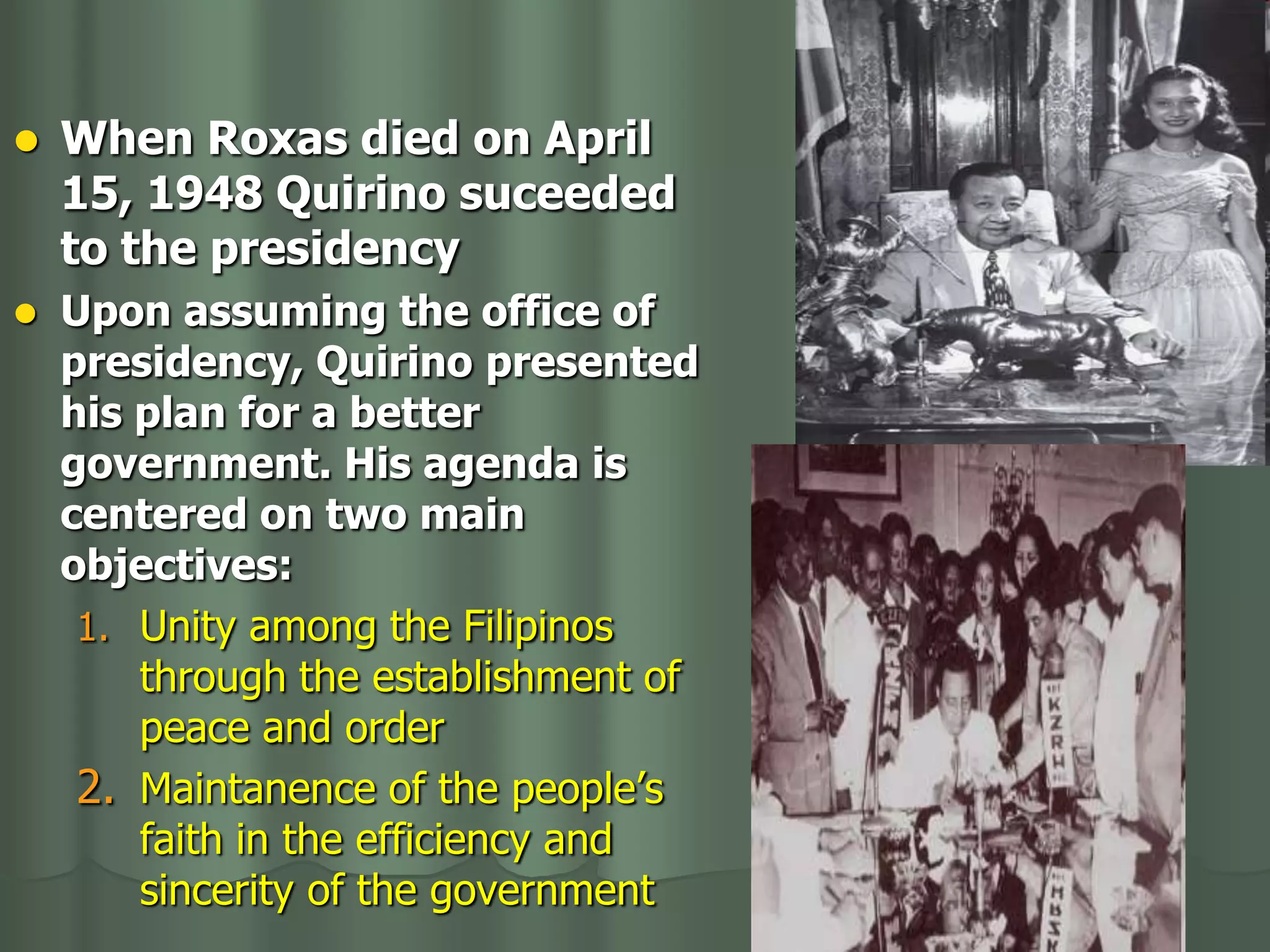    When Roxas died on April
    15, 1948 Quirino suceeded
    to the presidency
   Upon assuming the office of
    presidency, Quirino presented
    his plan for a better
    government. His agenda is
    centered on two main
    objectives:
     1. Unity among the Filipinos
        through the establishment of
        peace and order
     2. Maintanence of the people’s
        faith in the efficiency and
        sincerity of the government
 