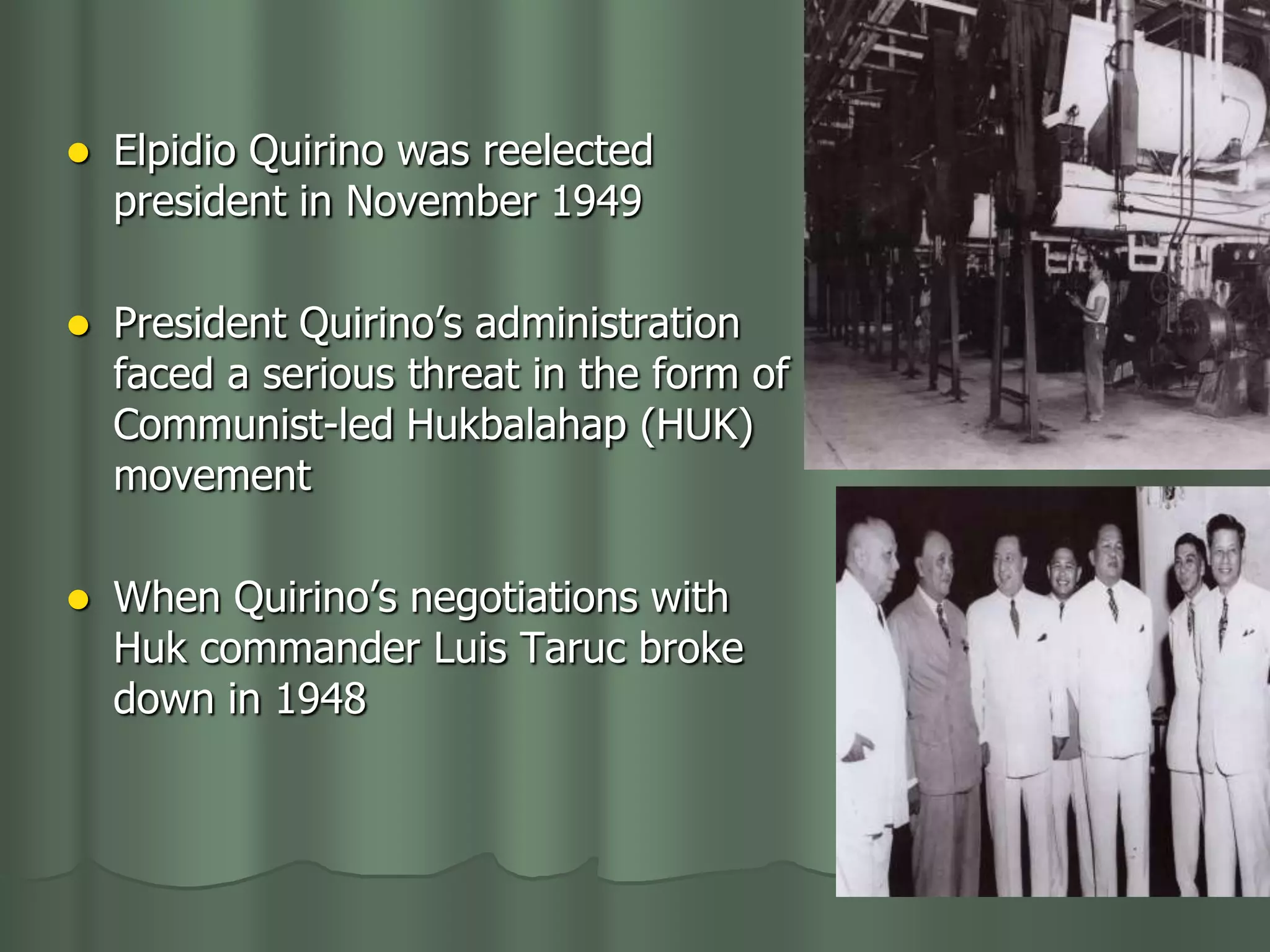    Elpidio Quirino was reelected
    president in November 1949

   President Quirino’s administration
    faced a serious threat in the form of
    Communist-led Hukbalahap (HUK)
    movement

   When Quirino’s negotiations with
    Huk commander Luis Taruc broke
    down in 1948
 