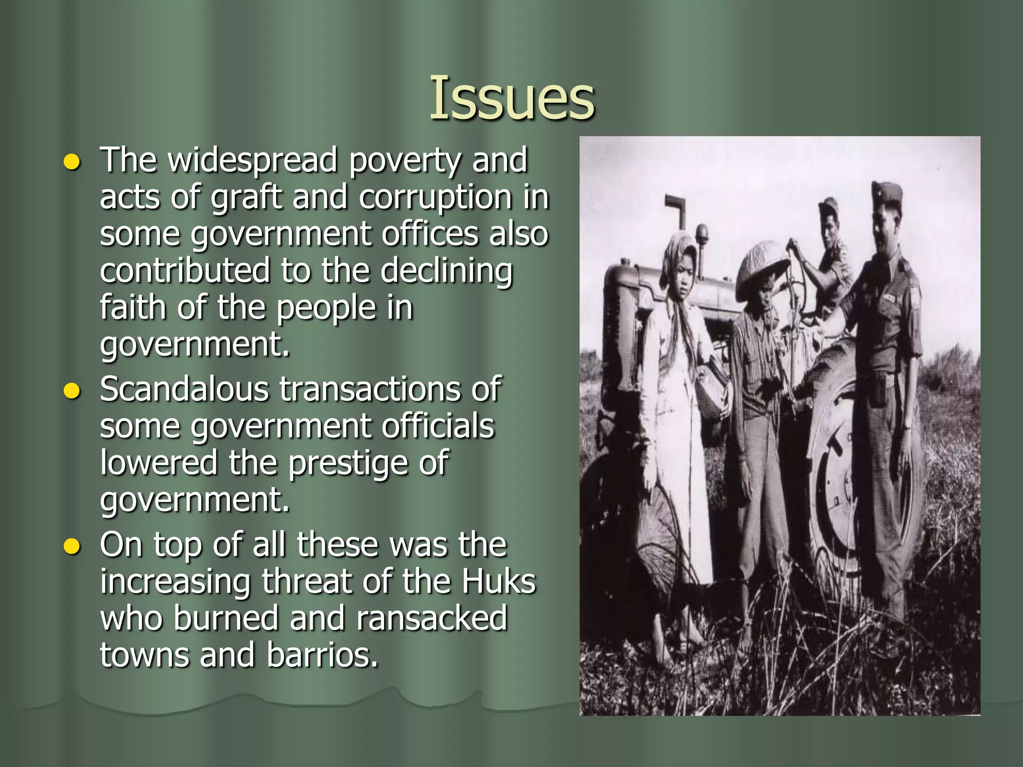 Issues
   The widespread poverty and
    acts of graft and corruption in
    some government offices also
    contributed to the declining
    faith of the people in
    government.
   Scandalous transactions of
    some government officials
    lowered the prestige of
    government.
   On top of all these was the
    increasing threat of the Huks
    who burned and ransacked
    towns and barrios.
 