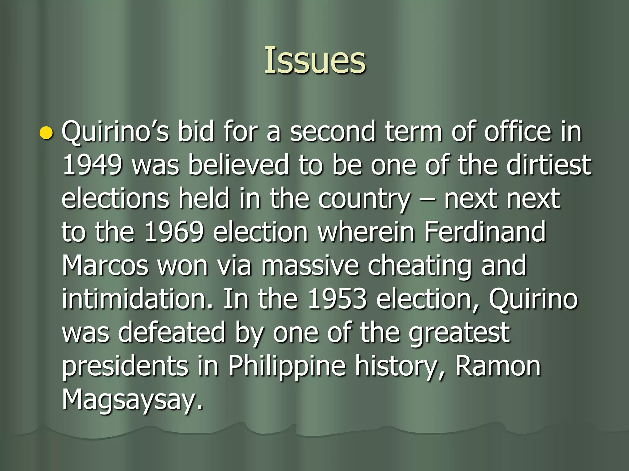 Issues
   Quirino’s bid for a second term of office in
    1949 was believed to be one of the dirtiest
    elections held in the country – next next
    to the 1969 election wherein Ferdinand
    Marcos won via massive cheating and
    intimidation. In the 1953 election, Quirino
    was defeated by one of the greatest
    presidents in Philippine history, Ramon
    Magsaysay.
 