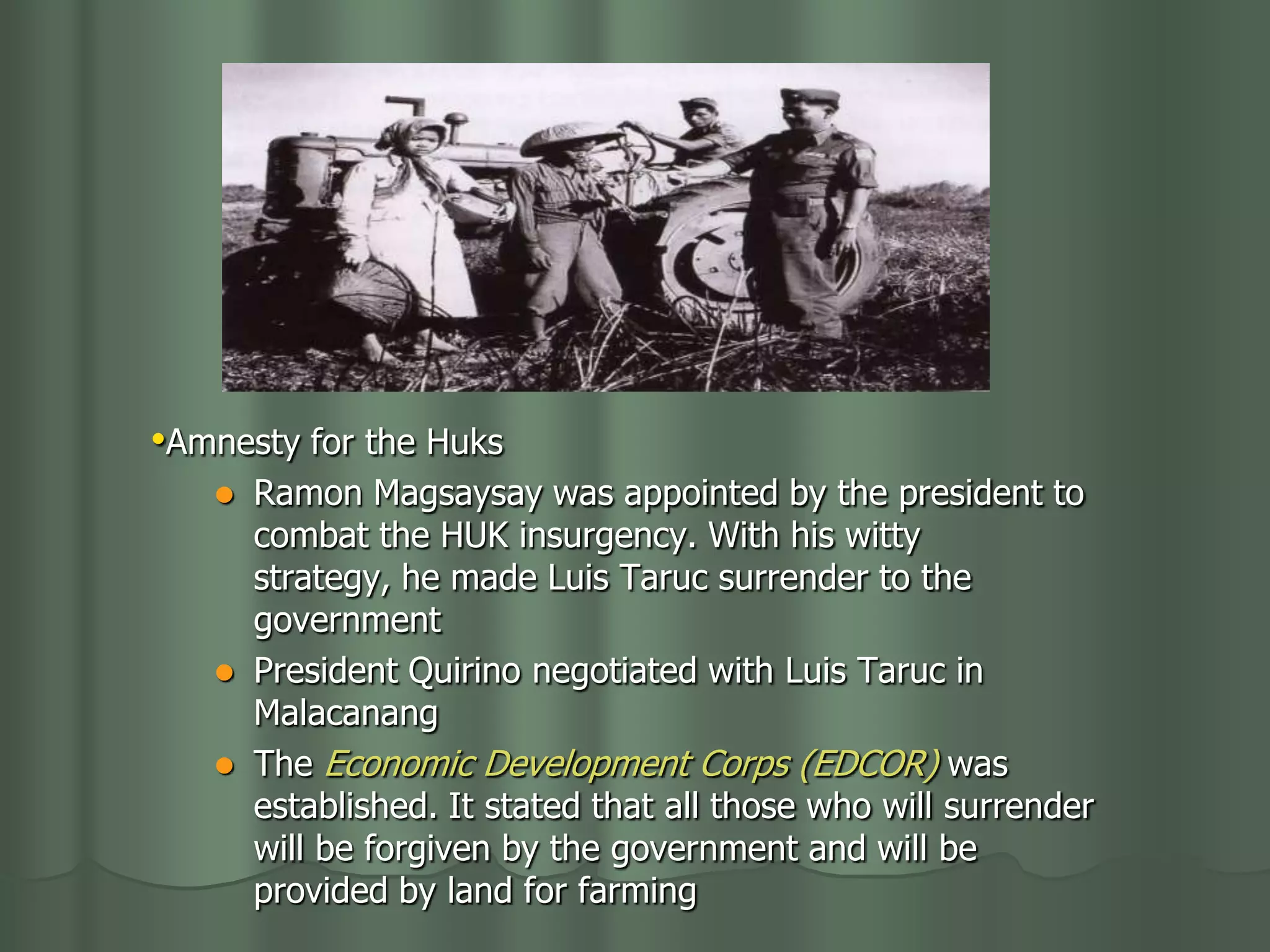 •Amnesty for the Huks
      Ramon Magsaysay was appointed by the president to
       combat the HUK insurgency. With his witty
       strategy, he made Luis Taruc surrender to the
       government
      President Quirino negotiated with Luis Taruc in
       Malacanang
      The Economic Development Corps (EDCOR) was
       established. It stated that all those who will surrender
       will be forgiven by the government and will be
       provided by land for farming
 
