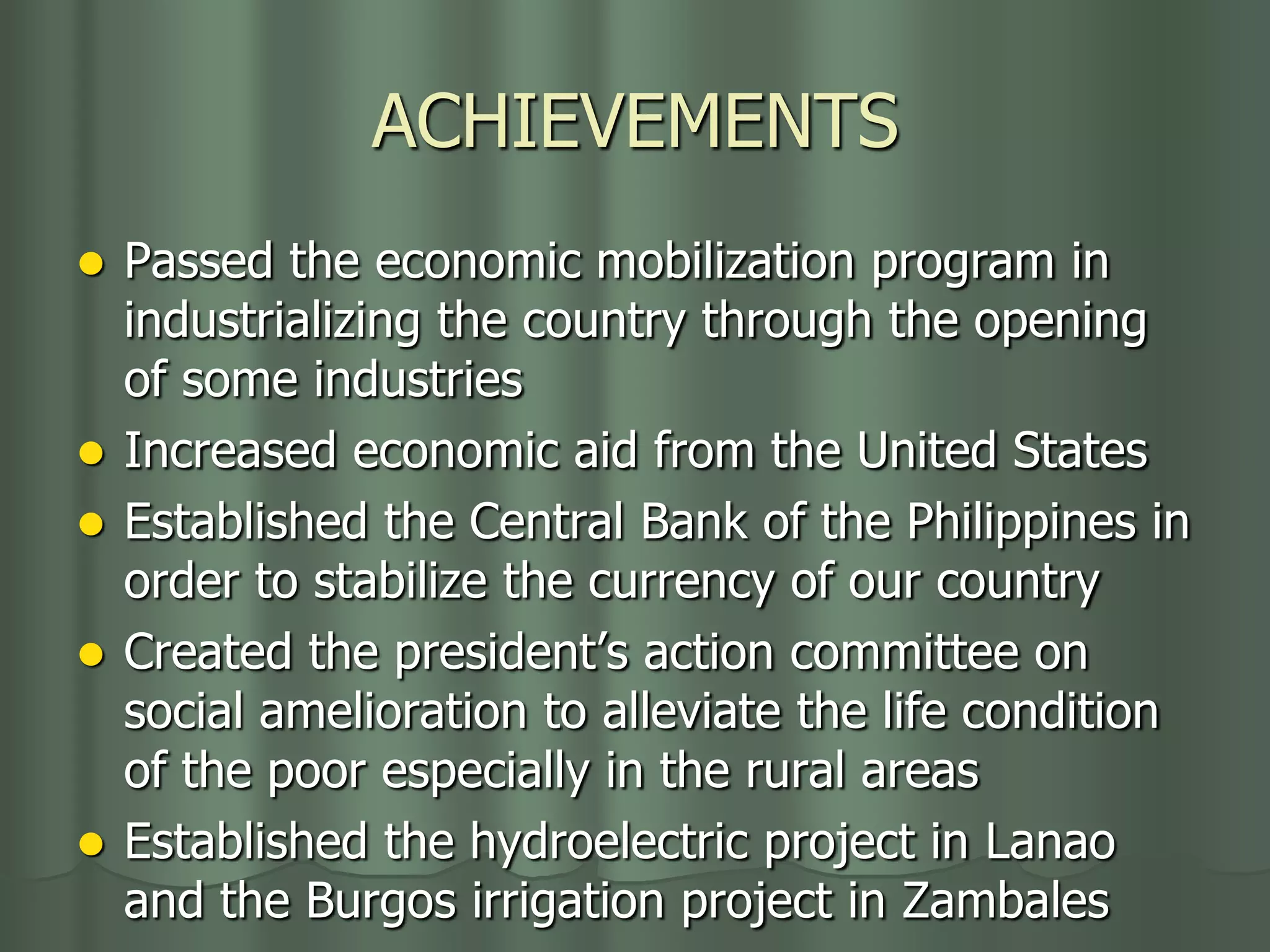 ACHIEVEMENTS
   Passed the economic mobilization program in
    industrializing the country through the opening
    of some industries
   Increased economic aid from the United States
   Established the Central Bank of the Philippines in
    order to stabilize the currency of our country
   Created the president’s action committee on
    social amelioration to alleviate the life condition
    of the poor especially in the rural areas
   Established the hydroelectric project in Lanao
    and the Burgos irrigation project in Zambales
 