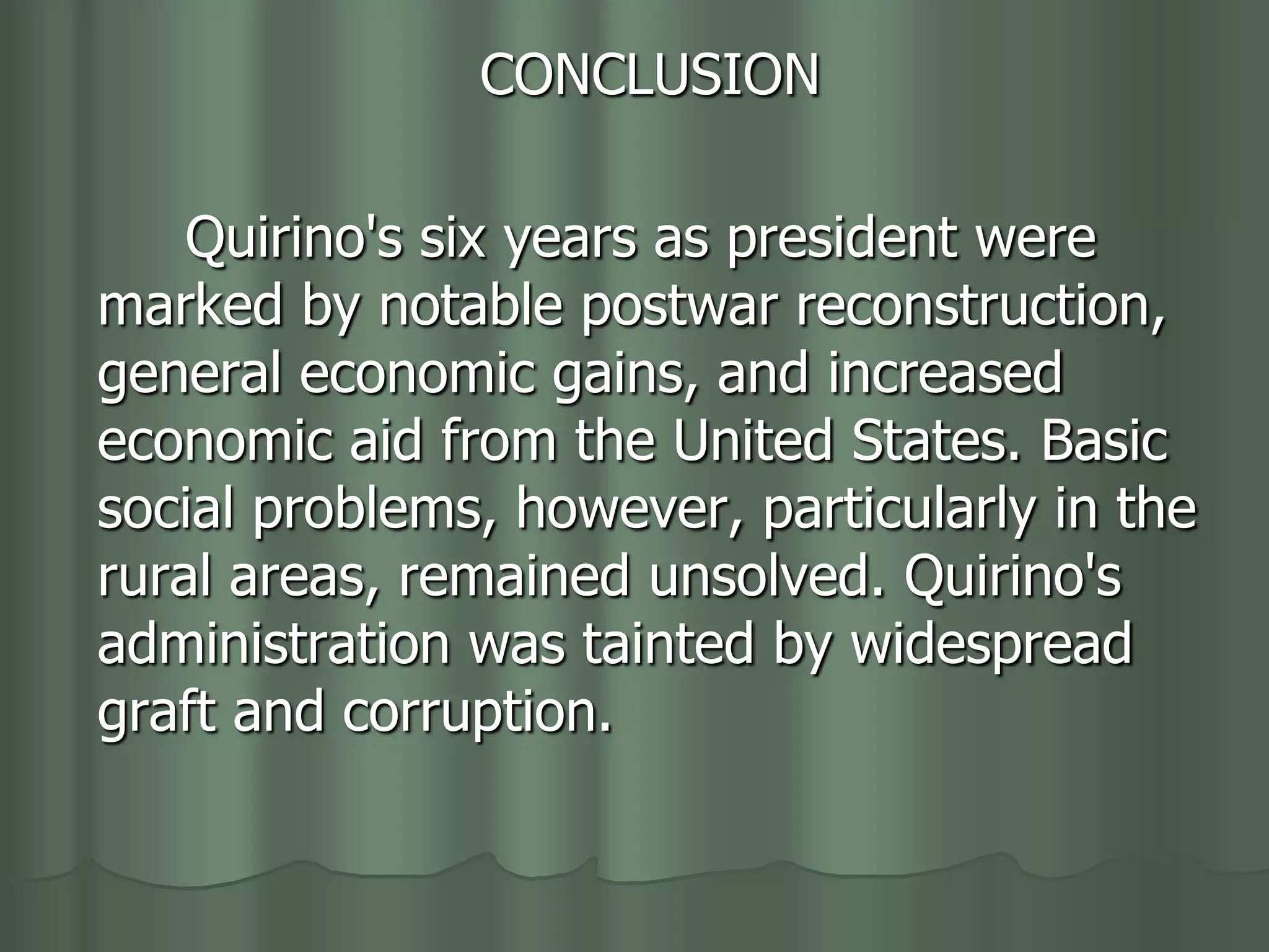 CONCLUSION

    Quirino's six years as president were
marked by notable postwar reconstruction,
general economic gains, and increased
economic aid from the United States. Basic
social problems, however, particularly in the
rural areas, remained unsolved. Quirino's
administration was tainted by widespread
graft and corruption.
 