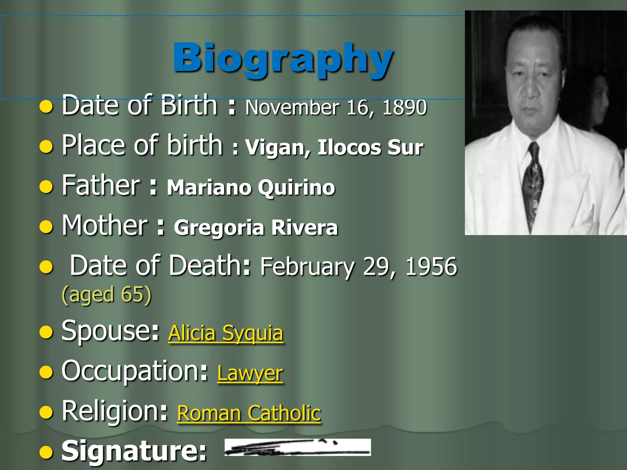 Biography
 Date of Birth : November 16, 1890
 Place of birth : Vigan, Ilocos Sur
 Father : Mariano Quirino
 Mother : Gregoria Rivera
 Date of Death: February 29, 1956
    (aged 65)
 Spouse: Alicia Syquia
 Occupation: Lawyer
 Religion: Roman Catholic
 Signature:
 