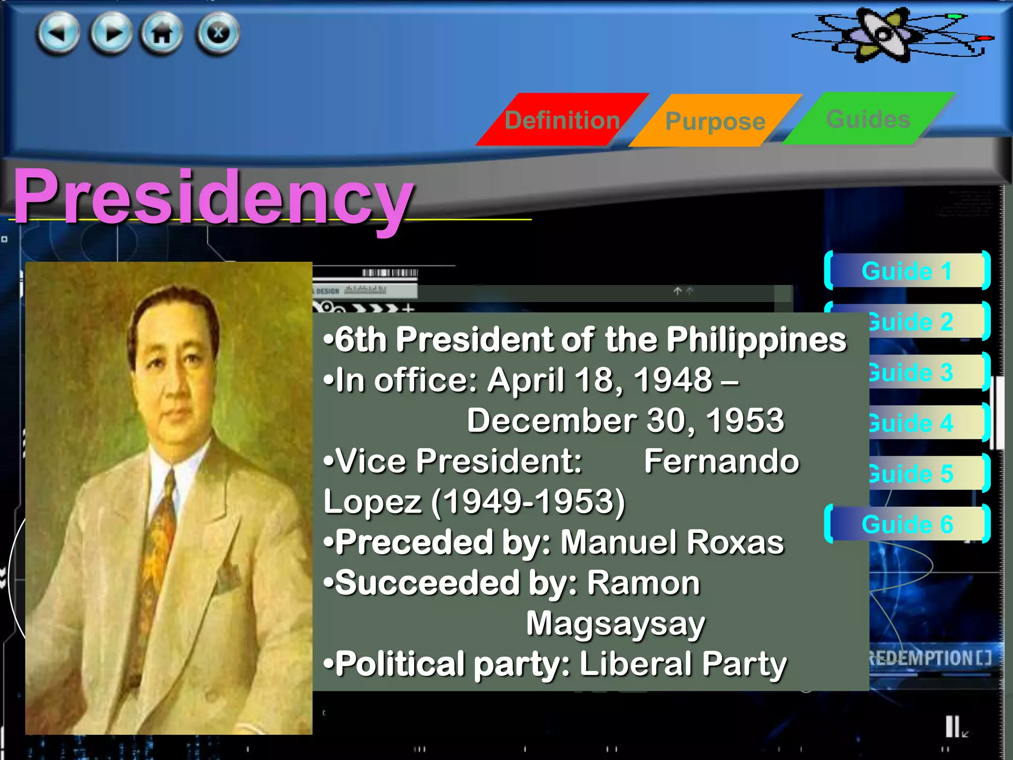 Definition   Purpose   Guides


Presidency
                                           Guide 1

                                           Guide 2
       •6th President of the Philippines
       •In office: April 18, 1948 –        Guide 3

                 December 30, 1953         Guide 4
       •Vice President:       Fernando     Guide 5
       Lopez (1949-1953)
                                           Guide 6
       •Preceded by: Manuel Roxas
       •Succeeded by: Ramon
                     Magsaysay
       •Political party: Liberal Party
 