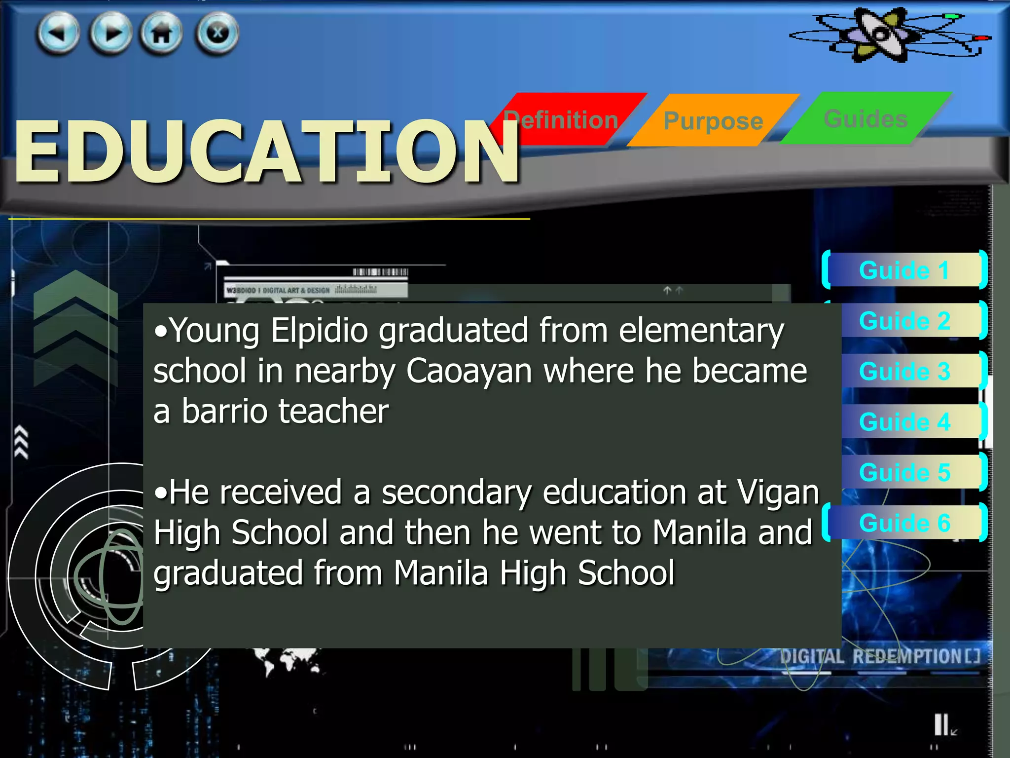 EDUCATION
                        Definition   Purpose    Guides




                                                  Guide 1

  •Young Elpidio graduated from elementary        Guide 2

  school in nearby Caoayan where he became        Guide 3
  a barrio teacher                                Guide 4
                                                  Guide 5
  •He received a secondary education at Vigan
  High School and then he went to Manila and      Guide 6

  graduated from Manila High School
 