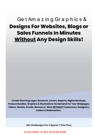 DesignsForWebsites,Blogsor
SalesFunnelsInMinutes
WithoutAnyDesignSkills!
CreateStunningLogos,Boxshots,Covers,Reports,DigitalMockups,
ProductBundles,Graphics&IllustrationsOnDemandForYourWebpages,
Videos,Socials,Emails,Banners& More WITHOUTFreelancers,Designers,
Coders&Webmasters. 
Get ClickDesigns For a Special 1­Time Price
Ge t Am a z in g Gr a p h ic s &
CLICK HERE TO GET ACCESS NOW!
 