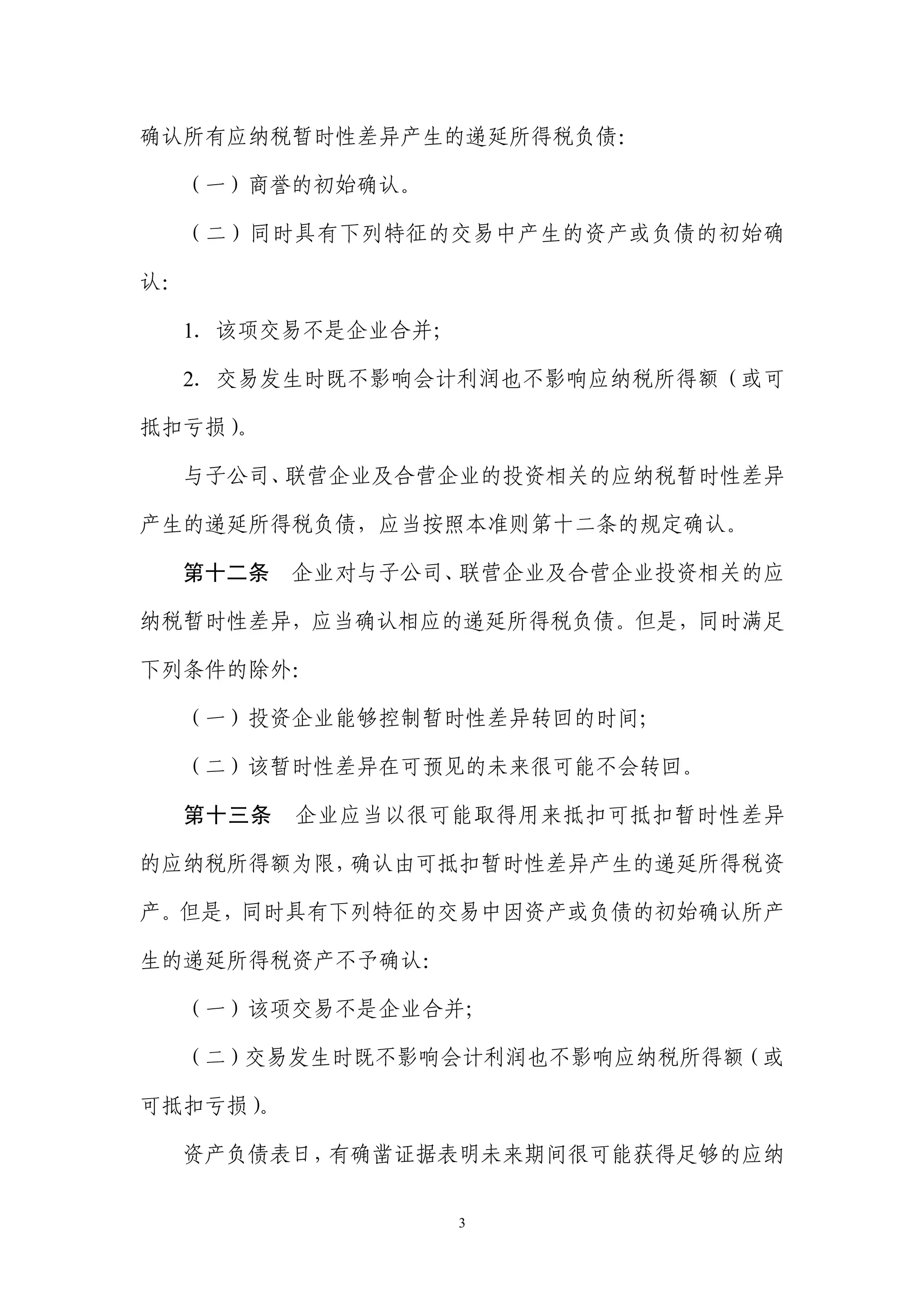 确认所有应纳税暂时性差异产生的递延所得税负债：

  （一）商誉的初始确认。

  （二）同时具有下列特征的交易中产生的资产或负债的初始确

认：

  1．该项交易不是企业合并；

  2．交易发生时既不影响会计利润也不影响应纳税所得额（或可

抵扣亏损）。

  与子公司、联营企业及合营企业的投资相关的应纳税暂时性差异

产生的递延所得税负债，应当按照本准则第十二条的规定确认。

  第十二条      企业对与子公司、联营企业及合营企业投资相关的应

纳税暂时性差异，应当确认相应的递延所得税负债。但是，同时满足

下列条件的除外：

  （一）投资企业能够控制暂时性差异转回的时间；

  （二）该暂时性差异在可预见的未来很可能不会转回。

     第十三条   企业应当以很可能取得用来抵扣可抵扣暂时性差异

的应纳税所得额为限，确认由可抵扣暂时性差异产生的递延所得税资

产。但是，同时具有下列特征的交易中因资产或负债的初始确认所产

生的递延所得税资产不予确认：

  （一）该项交易不是企业合并；

  （二）交易发生时既不影响会计利润也不影响应纳税所得额（或

可抵扣亏损）
     。

  资产负债表日，有确凿证据表明未来期间很可能获得足够的应纳


                   3
 