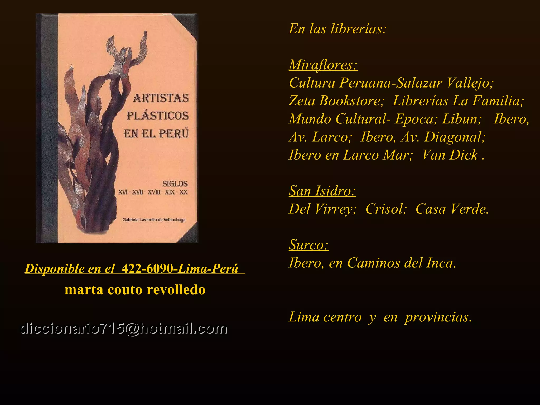 Disponible en el  422-6090- Lima-Perú   marta couto revolledo diccionario715 @ hotmail . com En las librerías: Miraflores: Cultura Peruana-Salazar Vallejo;  Zeta Bookstore;  Librerías La Familia;  Mundo Cultural- Epoca; Libun;  Ibero, Av. Larco;  Ibero, Av. Diagonal;  Ibero en Larco Mar;  Van Dick . San Isidro:   Del Virrey;  Crisol;  Casa Verde.  Surco:   Ibero, en Caminos del Inca.  Lima centro  y  en  provincias.   