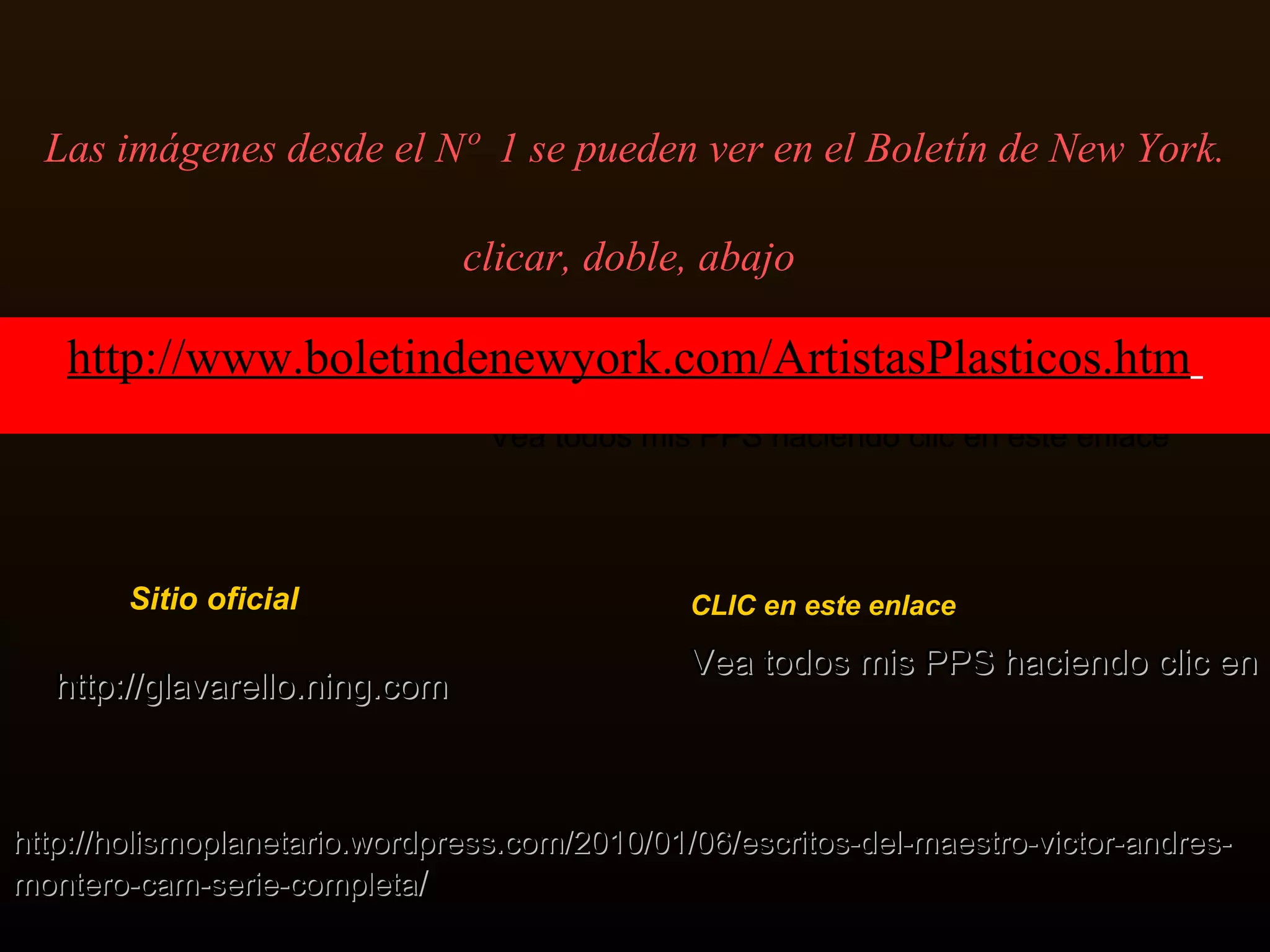 Las imágenes desde el Nº  1 se pueden ver en el Boletín de New York. clicar, doble, abajo   Sitio oficial   Vea todos mis PPS haciendo clic en este enlace Vea todos mis PPS haciendo clic en este enlace CLIC en este enlace Vea todos mis PPS haciendo clic en este enlace http :// holismoplanetario . wordpress . com /2010/01/06/escritos-del-maestro- victor - andres - montero - cam -serie -completa / http :// glavarello . ning . com http :// www . boletindenewyork . com / ArtistasPlasticos . htm   