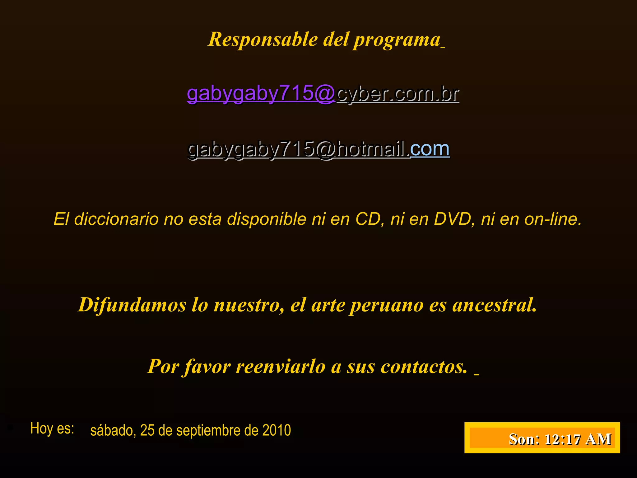 Responsable del programa   gabygaby715@ cyber . com . br gabygaby715@ hotmail . com   El diccionario no esta disponible ni en CD, ni en DVD, ni en on-line. Difundamos lo nuestro, el arte peruano es ancestral.  Por favor reenviarlo a sus contactos.  Hoy es: sábado, 25 de septiembre de 2010 Son:  12:17 AM 