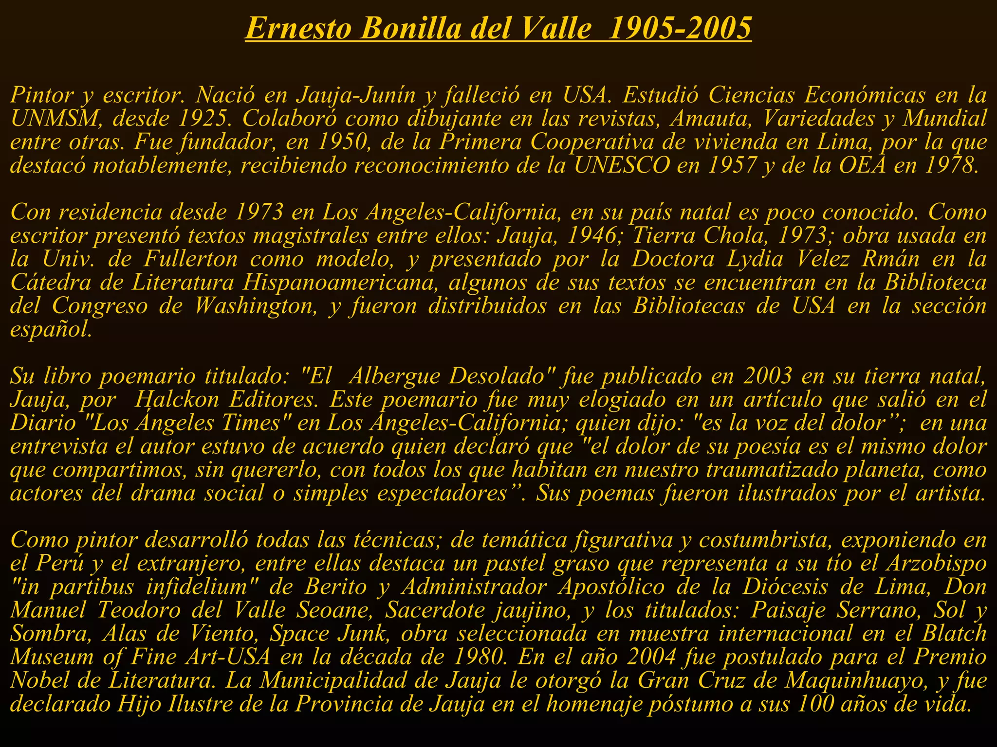 Ernesto Bonilla del Valle  1905-2005 Pintor y escritor. Nació en Jauja-Junín y falleció en USA. Estudió Ciencias Económicas en la UNMSM, desde 1925. Colaboró como dibujante en las revistas, Amauta, Variedades y Mundial entre otras. Fue fundador, en 1950, de la Primera Cooperativa de vivienda en Lima, por la que destacó notablemente, recibiendo reconocimiento de la UNESCO en 1957 y de la OEA en 1978.  Con residencia desde 1973 en Los Angeles-California, en su país natal es poco conocido. Como escritor presentó textos magistrales entre ellos: Jauja, 1946; Tierra Chola, 1973; obra usada en la Univ. de Fullerton como modelo, y presentado por la Doctora Lydia Velez Rmán en la Cátedra de Literatura Hispanoamericana, algunos de sus textos se encuentran en la Biblioteca del Congreso de Washington, y fueron distribuidos en las Bibliotecas de USA en la sección español.  Su libro poemario titulado: &quot;El  Albergue Desolado&quot; fue publicado en 2003 en su tierra natal, Jauja, por  Halckon Editores. Este poemario fue muy elogiado en un artículo que salió en el Diario &quot;Los Ángeles Times&quot; en Los Ángeles-California; quien dijo: &quot;es la voz del dolor”;  en una entrevista el autor estuvo de acuerdo quien declaró que &quot;el dolor de su poesía es el mismo dolor que compartimos, sin quererlo, con todos los que habitan en nuestro traumatizado planeta, como actores del drama social o simples espectadores”. Sus poemas fueron ilustrados por el artista. Como pintor desarrolló todas las técnicas; de temática figurativa y costumbrista, exponiendo en el Perú y el extranjero, entre ellas destaca un pastel graso que representa a su tío el Arzobispo &quot;in partibus infidelium&quot; de Berito y Administrador Apostólico de la Diócesis de Lima, Don Manuel Teodoro del Valle Seoane, Sacerdote jaujino, y los titulados: Paisaje Serrano, Sol y Sombra, Alas de Viento, Space Junk, obra seleccionada en muestra internacional en el Blatch Museum of Fine Art-USA en la década de 1980. En el año 2004 fue postulado para el Premio Nobel de Literatura. La Municipalidad de Jauja le otorgó la Gran Cruz de Maquinhuayo, y fue declarado Hijo Ilustre de la Provincia de Jauja en el homenaje póstumo a sus 100 años de vida.   