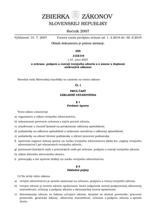 ZBIERKA ZÁKONOV
SLOVENSKEJ REPUBLIKY
Ročník 2007
Vyhlásené: 31. 7. 2007 Časová verzia predpisu účinná od: 1. 4.2018 do: 30. 6.2018
Obsah dokumentu je právne záväzný.
355
ZÁKON
z 21. júna 2007
o ochrane, podpore a rozvoji verejného zdravia a o zmene a doplnení
niektorých zákonov
Národná rada Slovenskej republiky sa uzniesla na tomto zákone:
Čl. I
PRVÁ ČASŤ
ZÁKLADNÉ USTANOVENIA
§ 1
Predmet úpravy
Tento zákon ustanovuje
a) organizáciu a výkon verejného zdravotníctva,
b) vykonávanie prevencie ochorení a iných porúch zdravia,
c) zriaďovanie a činnosť komisií na preskúšanie odbornej spôsobilosti,
d) požiadavky na odbornú spôsobilosť a vydávanie osvedčení o odbornej spôsobilosti,
e) požiadavky na zdravé životné podmienky a zdravé pracovné podmienky,
f) opatrenia orgánov štátnej správy na úseku verejného zdravotníctva (ďalej len „orgány verejného
zdravotníctva“) pri ohrozeniach verejného zdravia,
g) povinnosti fyzických osôb a právnických osôb pri ochrane, podpore a rozvoji verejného zdravia,
h) výkon štátneho zdravotného dozoru,
i) priestupky a iné správne delikty na úseku verejného zdravotníctva.
§ 2
Základné pojmy
(1) Na účely tohto zákona
a) verejné zdravotníctvo je systém zameraný na ochranu, podporu a rozvoj verejného zdravia,
b) verejné zdravie je úroveň zdravia spoločnosti, ktorá zodpovedá úrovni poskytovanej zdravotnej
starostlivosti, ochrany a podpory zdravia a ekonomickej úrovni spoločnosti,
c) determinanty zdravia sú faktory určujúce zdravie, ktorými sú životné prostredie, pracovné
prostredie, genetické faktory, zdravotná starostlivosť, ochrana a podpora zdravia a spôsob
života,
 