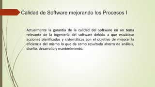 Calidad de Software mejorando los Procesos I
Actualmente la garantía de la calidad del software en un tema
relevante de la ingeniería del software debido a que establece
acciones planificadas y sistemáticas con el objetivo de mejorar la
eficiencia del mismo lo que da como resultado ahorro de análisis,
diseño, desarrollo y mantenimiento.
 