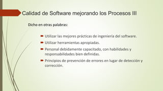 Calidad de Software mejorando los Procesos III
Dicho en otras palabras:
 Utilizar las mejores prácticas de ingeniería del software.
 Utilizar herramientas apropiadas.
 Personal debidamente capacitado, con habilidades y
responsabilidades bien definidas.
 Principios de prevención de errores en lugar de detección y
corrección.
 