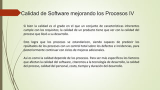 Si bien la calidad es el grado en el que un conjunto de características inherentes
cumple con los requisitos; la calidad de un producto tiene que ver con la calidad del
proceso que llevó a su desarrollo.
Esto logra que los procesos se estandaricen, siendo capaces de predecir los
resultados de los procesos con un control total sobre los defectos e incidencias, para
posteriormente continuar con ciclos de mejoras adicionales.
Así es como la calidad depende de los procesos. Para ser más específicos los factores
que afectan la calidad del software, citaremos a la tecnología de desarrollo, la calidad
del proceso, calidad del personal, costo, tiempo y duración del desarrollo.
Calidad de Software mejorando los Procesos IV
 