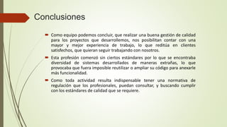 Conclusiones
 Como equipo podemos concluir, que realizar una buena gestión de calidad
para los proyectos que desarrollemos, nos posibilitan contar con una
mayor y mejor experiencia de trabajo, lo que reditúa en clientes
satisfechos, que quieran seguir trabajando con nosotros.
 Esta profesión comenzó sin ciertos estándares por lo que se encontraba
diversidad de sistemas desarrollados de maneras extrañas, lo que
provocaba que fuera imposible reutilizar o ampliar su código para anexarle
más funcionalidad.
 Como toda actividad resulta indispensable tener una normativa de
regulación que los profesionales, puedan consultar, y buscando cumplir
con los estándares de calidad que se requiere.
 
