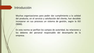 Introducción
Muchas organizaciones para poder dar cumplimiento a la calidad
del producto, en el servicio y satisfacción del cliente, han decidido
incorporar en sus procesos un sistema de gestión, según la ISO
(9000).
En esta norma se perfilan los campos de autoridad, las relaciones y
los deberes del personal responsable del desempeño de la
empresa.
 