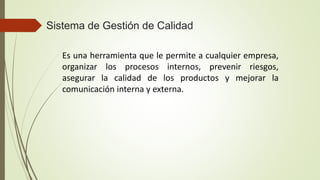 Sistema de Gestión de Calidad
Es una herramienta que le permite a cualquier empresa,
organizar los procesos internos, prevenir riesgos,
asegurar la calidad de los productos y mejorar la
comunicación interna y externa.
 