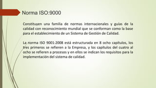 Constituyen una familia de normas internacionales y guías de la
calidad con reconocimiento mundial que se conforman como la base
para el establecimiento de un Sistema de Gestión de Calidad.
La norma ISO 9001:2008 está estructurada en 8 ocho capítulos, los
tres primeros se refieren a la Empresa, y los capítulos del cuatro al
ocho se refieren a procesos y en ellos se indican los requisitos para la
implementación del sistema de calidad.
Norma ISO:9000
 