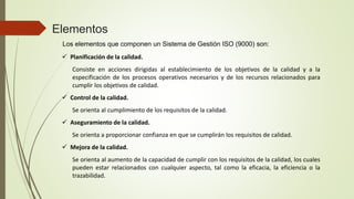 Elementos
Los elementos que componen un Sistema de Gestión ISO (9000) son:
 Planificación de la calidad.
Consiste en acciones dirigidas al establecimiento de los objetivos de la calidad y a la
especificación de los procesos operativos necesarios y de los recursos relacionados para
cumplir los objetivos de calidad.
 Control de la calidad.
Se orienta al cumplimiento de los requisitos de la calidad.
 Aseguramiento de la calidad.
Se orienta a proporcionar confianza en que se cumplirán los requisitos de calidad.
 Mejora de la calidad.
Se orienta al aumento de la capacidad de cumplir con los requisitos de la calidad, los cuales
pueden estar relacionados con cualquier aspecto, tal como la eficacia, la eficiencia o la
trazabilidad.
 