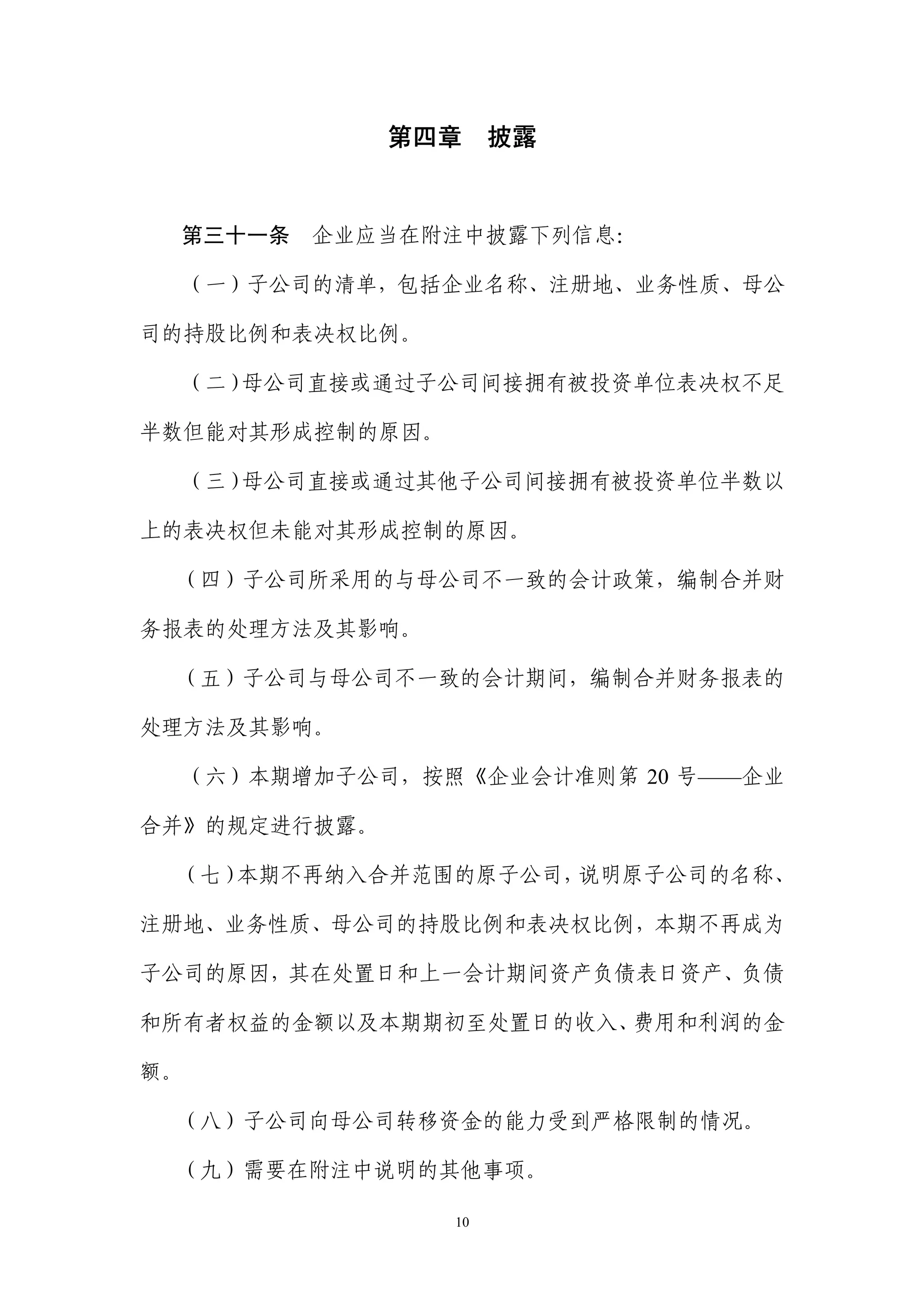 第四章     披露


 第三十一条     企业应当在附注中披露下列信息：

  （一）子公司的清单，包括企业名称、注册地、业务性质、母公

司的持股比例和表决权比例。

  （二）母公司直接或通过子公司间接拥有被投资单位表决权不足

半数但能对其形成控制的原因。

  （三）母公司直接或通过其他子公司间接拥有被投资单位半数以

上的表决权但未能对其形成控制的原因。

 （四）子公司所采用的与母公司不一致的会计政策，编制合并财

务报表的处理方法及其影响。

 （五）子公司与母公司不一致的会计期间，编制合并财务报表的

处理方法及其影响。

     （六）本期增加子公司，按照《企业会计准则第 20 号——企业

合并》的规定进行披露。

 （七）本期不再纳入合并范围的原子公司，说明原子公司的名称、

注册地、业务性质、母公司的持股比例和表决权比例，本期不再成为

子公司的原因，其在处置日和上一会计期间资产负债表日资产、负债

和所有者权益的金额以及本期期初至处置日的收入、费用和利润的金

额。

 （八）子公司向母公司转移资金的能力受到严格限制的情况。

 （九）需要在附注中说明的其他事项。

                  10
 