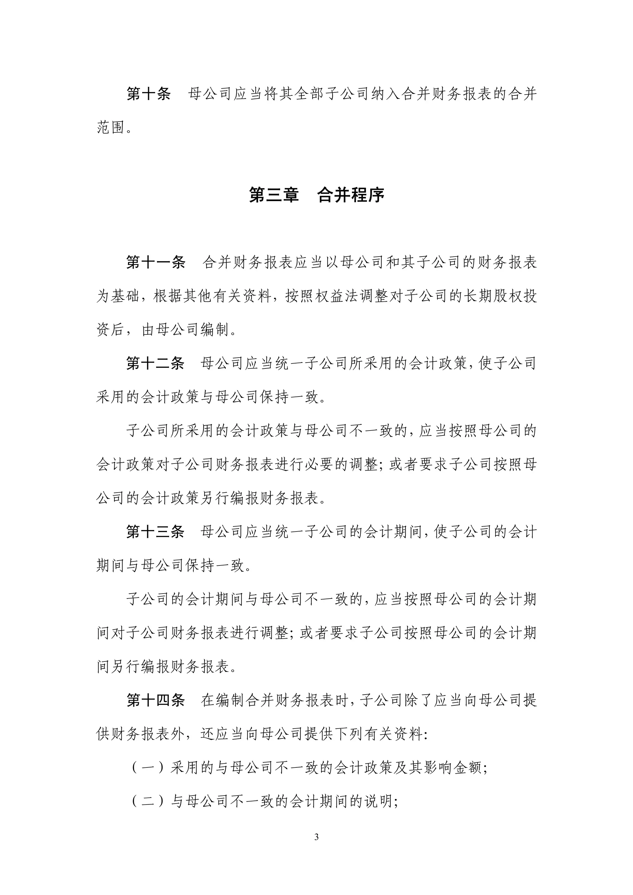 第十条    母公司应当将其全部子公司纳入合并财务报表的合并

范围。



             第三章   合并程序


  第十一条   合并财务报表应当以母公司和其子公司的财务报表

为基础，根据其他有关资料，按照权益法调整对子公司的长期股权投

资后，由母公司编制。

  第十二条   母公司应当统一子公司所采用的会计政策，使子公司

采用的会计政策与母公司保持一致。

  子公司所采用的会计政策与母公司不一致的，应当按照母公司的

会计政策对子公司财务报表进行必要的调整；或者要求子公司按照母

公司的会计政策另行编报财务报表。

  第十三条   母公司应当统一子公司的会计期间，使子公司的会计

期间与母公司保持一致。

  子公司的会计期间与母公司不一致的，应当按照母公司的会计期

间对子公司财务报表进行调整；或者要求子公司按照母公司的会计期

间另行编报财务报表。

  第十四条   在编制合并财务报表时，子公司除了应当向母公司提

供财务报表外，还应当向母公司提供下列有关资料：

  （一）采用的与母公司不一致的会计政策及其影响金额；

  （二）与母公司不一致的会计期间的说明；

                   3
 