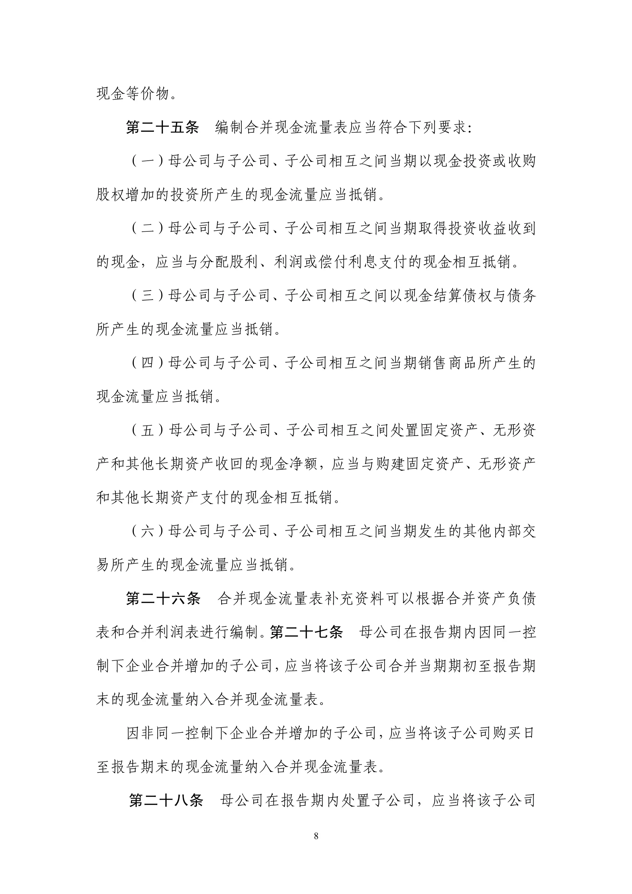 现金等价物。

  第二十五条 编制合并现金流量表应当符合下列要求：

  （一）母公司与子公司、子公司相互之间当期以现金投资或收购

股权增加的投资所产生的现金流量应当抵销。

  （二）母公司与子公司、子公司相互之间当期取得投资收益收到

的现金，应当与分配股利、利润或偿付利息支付的现金相互抵销。

  （三）母公司与子公司、子公司相互之间以现金结算债权与债务

所产生的现金流量应当抵销。

  （四）母公司与子公司、子公司相互之间当期销售商品所产生的

现金流量应当抵销。

  （五）母公司与子公司、子公司相互之间处置固定资产、无形资

产和其他长期资产收回的现金净额，应当与购建固定资产、无形资产

和其他长期资产支付的现金相互抵销。

  （六）母公司与子公司、子公司相互之间当期发生的其他内部交

易所产生的现金流量应当抵销。

  第二十六条   合并现金流量表补充资料可以根据合并资产负债

表和合并利润表进行编制。第二十七条    母公司在报告期内因同一控

制下企业合并增加的子公司，应当将该子公司合并当期期初至报告期

末的现金流量纳入合并现金流量表。

  因非同一控制下企业合并增加的子公司，应当将该子公司购买日

至报告期末的现金流量纳入合并现金流量表。

  第二十八条   母公司在报告期内处置子公司，应当将该子公司

                 8
 