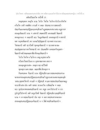 ประโยค๙ - อภิธมฺมตฺถสงฺคหปาลิยา สห อภิธรรมฺมภตฺวิภาวินีนาม อภิธมฺมตฺถสงฺคหฏีกา - หนาที่ 14
ตติยปริจฺเฉโท หนาที่ 15
เหตุสงฺคเห เหตุโย นาม โลโภ โทโส โมโห อโลโภ อโทโส
อโมโห จาติ ฉพฺพิธา ภวนฺติ ฯ ตตฺถ ปฺจทฺวาราวชฺชนทฺวิ-
ปฺจวิฺาณสมฺปฏิจฺฉนฺนสนฺตีรณโวฏพฺพนหสนวเสน อฏารส
อเหตุกจิตฺตานิ นาม ฯ เสสานิ สพฺพานิป เอกสตฺตติ จิตฺตานิ
สเหตุกาเนว ฯ ตตฺถาป เทฺว โมมูหจิตฺตานิ เอกเหตุกานิ ฯ เสสานิ
ทส อกุสลจิตฺตานิ เจว าณวิปฺปยุตฺตานิ ทฺวาทส กามาวจร-
โสภณานิ เจติ ทฺวาวีสติ ทุเหตุกจิตฺตานิ ฯ ทฺวาทส าณ-
สมฺปยุตฺตกามาวจรโสภณานิ เจว ปฺจตฺตึส มหคฺคตโลกุตฺตร-
จิตฺตานิ เจติ สตฺตจตฺตาฬีส ติเหตุกจิตฺตานิ ฯ
โลโภ โทโส จ โมโห จ เหตู อกุสลา ตโย
อโลภาโทสาโมหา จ กุสลาพฺยากตา ตถา ฯ
อเหตุกฏารเสก- เหตุกา เทฺว ทฺวิวีสติ
ทุเหตุกา มตา สตฺต- จตฺตาฬีส ติเหตุกา ฯ
กิจฺจสงฺคเห กิจฺจานิ นาม ปฏิสนฺธิภวงฺคาวชฺชนทสฺสนสวน-
ฆายนสายนผุสนสมฺปฏิจฺฉนฺนสนฺตีรณโวฏวนชวนตทาลมฺพนจุติ-
วเสน จุทฺทสวิธานิ ภวนฺติ ฯ ปฏิสนฺธิ ภวงฺคาวชฺชนปฺจวิฺาณฏ-
านาทิวเสน ปน เตส ทสธา านเภโท เวทิตพฺโพ ฯ ตตฺถ
เทฺว อุเปกฺขาสหคตสนฺตีรณานิ เจว อฏ มหาวิปากานิ จ นว
รูปารูปวิปากานิ เจติ เอกูนวีสติ จิตฺตานิ ปฏิสนฺธิภวงฺคจุติกิจฺจานิ
นาม ฯ อาวชฺชนกิจฺจานิ ปน เทฺว ฯ ตถา ทสฺสนสวนฆายน-
สายนผุสนสมฺปฏิจฺฉนฺนกิจฺจานิ จ ฯ ตีณิ สนฺตีรณกิจฺจานิ ฯ
 