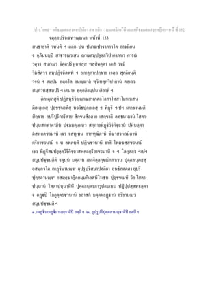 ประโยค๙ - อภิธมฺมตฺถสงฺคหปาลิยา สห อภิธรรมฺมภตฺวิภาวินีนาม อภิธมฺมตฺถสงฺคหฏีกา - หนาที่ 152
จตุตฺถปริจฺเฉทวณฺณนา หนาที่ 153
สนฺธายาติ วทนฺติ ฯ ตตฺถ ปน ปมาณปาาภาวโต อาจริเยน
จ อุภินฺนมฺป สาธารณวเสน าณสมฺปยุตฺตวิปากาภาเว การณ
วตฺวา สมกเมว จิตฺตปริจฺเฉทสฺส ทสฺสิตตฺตา เตส วจน
วีมสิตฺวา สมฺปฏิจฺฉิตพฺพ ฯ อเหตุกาเปกฺขาย เจตฺถ สุคติยนฺติ
วจน ฯ ตมฺปน อตฺถโต อนุฺาต ทฺวิเหตุกวิปากาน ตตฺเถว
สมฺภวทสฺสนปร ฯ เตนาห ทุคฺคติยมฺปนาติอาทึ ฯ
ติเหตุเกสูติ ปฏิสนฺธิวิฺาณสหคตอโลภาโทสาโมหวเสน
ติเหตุเกสุ ปุถุชฺชนาทีสุ นววิธปุคฺคเลสุ ฯ ทิฏิ ฯเปฯ เสกฺขานนฺติ
สิกฺขาย อปริปูริการิตาย สิกฺขนสีลตาย เสกฺขาติ ลทฺธนามาน โสตา-
ปนฺนสกทาคามีน ปมมคฺเคเนว สกฺกายทิฏิวิจิกิจฺฉาน ปหีนตฺตา
ตสหคตชวนานิ เจว จสทฺเทน อากฑฺฒิตานิ ขีณาสวาเวนิกานิ
กฺริยาชวนานิ จ น ลพฺภนฺติ ปฏิฆชวนานิ จาติ โทมนสฺสชวนานิ
เจว ทิฏิสมฺปยุตฺตวิจิกิจฺฉาสหคตกฺริยาชวนานิ จ ฯ โลกุตฺตร ฯเปฯ
สมุปฺปชฺชนฺตีติ จตุนฺน มคฺคาน เอกจิตฺตกฺขณิกภาเวน ปุคฺคลนฺตเรสุ
อสมฺภวโต เหฏิมานฺจ๑
อุปรูปริสมาปตฺติยา อนธิคตตฺตา อุปริ-
ปุคฺคลานฺจ๒
อสมุคฺฆาฏิตกมฺมกิเลสนิโรเธน ปุถุชฺชเนหิ วิย โสตา-
ปนฺนาน โสตาปนฺนาทีหิ ปุคฺคลนฺตรภาวูปคมเนน ปฏิปฺปสฺสทฺธตฺตา
จ อฏป โลกุตฺตรชวนานิ ยถาสก มคฺคผลฏาน อริยานเมว
สมุปฺปชฺชนฺติ ฯ
๑. เหฏิมเหฏิมานฺจาติป อตฺถิ ฯ ๒. อุปรูปริปุคฺคลานฺจาติป อตฺถิ ฯ
 