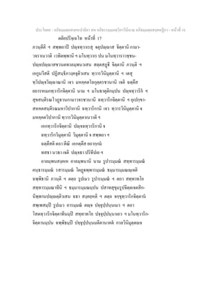 ประโยค๙ - อภิธมฺมตฺถสงฺคหปาลิยา สห อภิธรรมฺมภตฺวิภาวินีนาม อภิธมฺมตฺถสงฺคหฏีกา - หนาที่ 16
ตติยปริจฺเฉโท หนาที่ 17
ภวนฺตีติ ฯ สพฺพถาป ปฺจทฺวาเรสุ จตุปฺาส จิตฺตานิ กามา-
วจราเนวาติ เวทิตพฺพานิ ฯ มโนทฺวาเร ปน มโนทฺวาราวชฺชน-
ปฺจปฺาสชวนตทาลมฺพนวเสน สตฺตสฏี จิตฺตานิ ภวนฺติ ฯ
เอกูนวีสติ ปฏิสนฺธิภวงฺคจุติวเสน ทฺวารวินิมุตฺตานิ ฯ เตสุ
ทฺวิปฺจวิฺาณานิ เจว มหคฺคตโลกุตฺตรชวนานิ เจติ ฉตฺตึส
ยถารหเมกทฺวาริกจิตฺตานิ นาม ฯ มโนธาตุติกมฺปน ปฺจทฺวาริก ฯ
สุขสนฺตีรณโวฏวนกามาวจรชวนานิ ฉทฺวาริกจิตฺตานิ ฯ อุเปกฺขา-
สหคตสนฺตีรณมหาวิปากานิ ฉทฺวาริกานิ เจว ทฺวารวินิมุตฺตานิ จ
มหคฺคตวิปากานิ ทฺวารวินิมุตฺตาเนวาติ ฯ
เอกทฺวาริกจิตฺตานิ ปฺจฉทฺวาริกานิ จ
ฉทฺวาริกวิมุตฺตานิ วิมุตฺตานิ จ สพฺพถา ฯ
ฉตฺตึสติ ตถา ตีณิ เอกตฺตึส ยถากฺกม
ทสธา นวธา เจติ ปฺจธา ปริทีปเย ฯ
อาลมฺพนสงฺคเห อาลมฺพนานิ นาม รูปารมฺมณ สทฺทารมฺมณ
คนฺธารมฺมณ รสารมฺมณ โผฏพฺพารมฺมณ ธมฺมารมฺมณฺเจติ
ฉพฺพิธานิ ภวนฺติ ฯ ตตฺถ รูปเมว รูปารมฺมณ ฯ ตถา สทฺทาทโย
สทฺทารมฺมณาทีนิ ฯ ธมฺมารมฺมณมฺปน ปสาทสุขุมรูปจิตฺตเจตสิก-
นิพฺพานปฺตฺติวเสน ฉธา สงฺคยฺหติ ฯ ตตฺถ จกฺขุทฺวาริกจิตฺตาน
สพฺเพสมฺป รูปเมว อารมฺมณ ตฺจ ปจฺจุปฺปนฺนเมว ฯ ตถา
โสตทฺวาริกจิตฺตาทีนมฺป สทฺทาทโย ปจฺจุปฺปนฺนาเยว ฯ มโนทฺวาริก-
จิตฺตานมฺปน ฉพฺพิธมฺป ปจฺจุปฺปนฺนมตีตานาคต กาลวินิมุตฺตจ
 