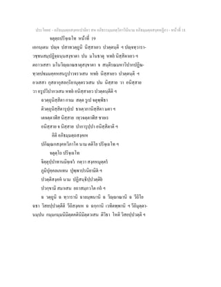 ประโยค๙ - อภิธมฺมตฺถสงฺคหปาลิยา สห อภิธรรมฺมภตฺวิภาวินีนาม อภิธมฺมตฺถสงฺคหฏีกา - หนาที่ 18
จตุตฺถปริจฺเฉโท หนาที่ 19
เอกนฺเตน ปฺจ ปสาทวตฺถูนิ นิสฺสาเยว ปวตฺตนฺติ ฯ ปฺจทฺวารา-
วชฺชนสมฺปฏิจฺฉนฺนสงฺขาตา ปน มโนธาตุ หทย นิสฺสิตาเยว ฯ
ตถาวเสสา มโนวิฺาณธาตุสงฺขาตา จ สนฺตีรณมหาวิปากปฏิฆ-
ทฺวยปมมคฺคหสนรูปาวจรวเสน หทย นิสฺสาเยว ปวตฺตนฺติ ฯ
อวเสสา กุสลากุสลกฺริยานุตฺตรวเสน ปน นิสฺสาย วา อนิสฺสาย
วา อรูปวิปากวเสน หทย อนิสฺสาเยว ปวตฺตนฺตีติ ฯ
ฉวตฺถุนิสฺสิตา กาเม สตฺต รูเป จตุพฺพิธา
ติวตฺถุนิสฺสิตารุปฺเป ธาเตฺวกานิสฺสิตา มตา ฯ
เตจตฺตาฬีส นิสฺสาย เทฺวจตฺตาฬีส ชายเร
อนิสฺสาย จ นิสฺสาย ปาการุปฺปา อนิสฺสิตาติ ฯ
อิติ อภิธมฺมตฺถสงฺคเห
ปกิณฺณกสงฺคหวิภาโค นาม ตติโย ปริจฺเฉโท ฯ
จตุตฺโถ ปริจฺเฉโท
จิตฺตุปฺปาทานมิจฺเจว กตฺวา สงฺคหมุตฺตร
ภูมิปุคฺคลเภเทน ปุพฺพาปรนิยามิต ฯ
ปวตฺติสงฺคห นาม ปฏิสนฺธิปฺปวตฺติย
ปวกฺขามิ สมาเสน ยถาสมฺภวโต กถ ฯ
ฉ วตฺถูนิ ฉ ทฺวารานิ ฉาลมฺพนานิ ฉ วิฺาณานิ ฉ วีถิโย
ฉธา วิสยปฺปวตฺตีติ วีถิสงฺคเห ฉ ฉกฺกานิ เวทิตพฺพานิ ฯ วีถิมุตฺตา-
นมฺปน กมฺมกมฺมนิมิตฺตคตินิมิตฺตวเสน ติวิธา โหติ วิสยปฺปวตฺติ ฯ
 