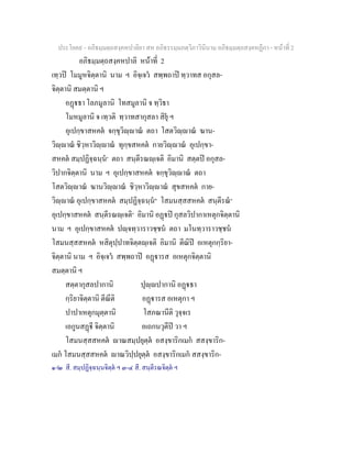 ประโยค๙ - อภิธมฺมตฺถสงฺคหปาลิยา สห อภิธรรมฺมภตฺวิภาวินีนาม อภิธมฺมตฺถสงฺคหฏีกา - หนาที่ 2
อภิธมฺมตฺถสงฺคหปาลิ หนาที่ 2
เทฺวป โมมูหจิตฺตานิ นาม ฯ อิจฺเจว สพฺพถาป ทฺวาทส อกุสล-
จิตฺตานิ สมตฺตานิ ฯ
อฏธา โลภมูลานิ โทสมูลานิ จ ทฺวิธา
โมหมูลานิ จ เทฺวติ ทฺวาทสากุสลา สิยุ ฯ
อุเปกฺขาสหคต จกฺขุวิฺาณ ตถา โสตวิฺาณ ฆาน-
วิฺาณ ชิวฺหาวิฺาณ ทุกฺขสหคต กายวิฺาณ อุเปกฺขา-
สหคต สมฺปฏิจฺฉนฺน๑
ตถา สนฺตีรณฺเจติ อิมานิ สตฺตป อกุสล-
วิปากจิตฺตานิ นาม ฯ อุเปกฺขาสหคต จกฺขุวิฺาณ ตถา
โสตวิฺาณ ฆานวิฺาณ ชิวฺหาวิฺาณ สุขสหคต กาย-
วิฺาณ อุเปกฺขาสหคต สมฺปฏิจฺฉนฺน๒
โสมนสฺสสหคต สนฺตีรณ๓
อุเปกฺขาสหคต สนฺตีรณฺเจติ๔
อิมานิ อฏป กุสลวิปากาเหตุกจิตฺตานิ
นาม ฯ อุเปกฺขาสหคต ปฺจทฺวาราวชฺชน ตถา มโนทฺวาราวชฺชน
โสมนสฺสสหคต หสิตุปฺปาทจิตฺตฺเจติ อิมานิ ตีณิป อเหตุกกฺริยา-
จิตฺตานิ นาม ฯ อิจฺเจว สพฺพถาป อฏารส อเหตุกจิตฺตานิ
สมตฺตานิ ฯ
สตฺตากุสลปากานิ ปุฺปากานิ อฏธา
กฺริยาจิตฺตานิ ตีณีติ อฏารส อเหตุกา ฯ
ปาปาเหตุกมุตฺตานิ โสภณานีติ วุจฺจเร
เอกูนสฏี จิตฺตานิ อเถกนวุตีป วา ฯ
โสมนสฺสสหคต าณสมฺปยุตฺต อสงฺขาริกเมก สสงฺขาริก-
เมก โสมนสฺสสหคต าณวิปฺปยุตฺต อสงฺขาริกเมก สสงฺขาริก-
๑-๒ สี. สมฺปฏิจฺฉนฺนจิตฺต ฯ ๓-๔ สี. สนฺตีรณจิตฺต ฯ
 