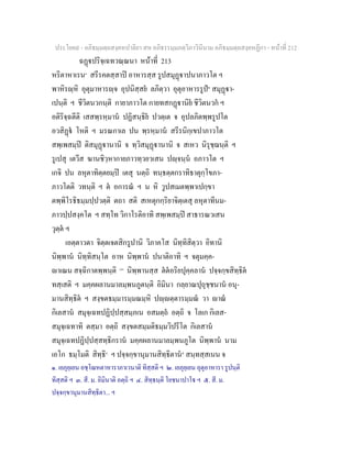 ประโยค๙ - อภิธมฺมตฺถสงฺคหปาลิยา สห อภิธรรมฺมภตฺวิภาวินีนาม อภิธมฺมตฺถสงฺคหฏีกา - หนาที่ 212
ฉฏปริจฺเฉทวณฺณนา หนาที่ 213
หริตาหาเรน๑
สรีรคตสฺสาป อาหารสฺส รูปสมุฏาปนาภาวโต ฯ
พาหิรฺหิ อุตุมาหารฺจ อุปนิสฺสย ลภิตฺวา อุตุอาหารรูป๒
สมุฏา-
เปนฺติ ฯ ชีวิตนวกนฺติ กายาภาวโต กายทสกฏานิย ชีวิตนวก ฯ
อติริจฺฉตีติ เสสพฺรหฺมาน ปฏิสนฺธิย ปวตฺเต จ อุปลภิตพฺพรูปโต
อวสิฏ โหติ ฯ มรณกาเล ปน พฺรหฺมาน สรีรนิกฺเขปาภาวโต
สพฺเพสมฺป ติสมุฏานานิ จ ทฺวิสมุฏานานิ จ สเหว นิรุชฺฌนฺติ ฯ
รูเปสุ เตวีส ฆานชิวฺหากายภาวทฺวยวเสน ปฺจนฺน อภาวโต ฯ
เกจิ ปน ลหุตาทิตฺตยมฺป เตสุ นตฺถิ ทนฺธตฺตกราทิธาตุกฺโขภา-
ภาวโตติ วทนฺติ ฯ ต อการณ ฯ น หิ วูปสเมตพฺพาเปกฺขา
ตพฺพิโรธิธมฺมปฺปวตฺติ ตถา สติ สเหตุกกฺริยาจิตฺเตสุ ลหุตาทีนม-
ภาวปฺปสงฺคโต ฯ สทฺโท วิกาโรติอาทิ สพฺเพสมฺป สาธารณวเสน
วุตฺต ฯ
เอตฺตาวตา จิตฺตเจตสิกรูปานิ วิภาคโส นิทฺทิสิตฺวา อิทานิ
นิพฺพาน นิทฺทิสนฺโต อาห นิพฺพาน ปนาติอาทิ ฯ จตุมคฺค-
าเณน สจฺฉิกาตพฺพนฺติ [๓]
นิพฺพานสฺส ตตอริยปุคฺคลาน ปจฺจกฺขสิทฺธิต
ทสฺเสติ ฯ มคฺคผลานมาลมฺพนภูตนฺติ อิมินา กลฺยาณปุถุชฺชนาน อนุ-
มานสิทฺธิต ฯ สงฺขตธมฺมารมฺมณมฺหิ ปฺตฺตารมฺมณ วา าณ
กิเลสาน สมุจฺเฉทปฏิปฺปสฺสมฺภเน อสมตฺถ อตฺถิ จ โลเก กิเลส-
สมุจฺเฉทาทิ ตสฺมา อตฺถิ สงฺขตสมฺมติธมฺมวิปรีโต กิเลสาน
สมุจฺเฉทปฏิปฺปสฺสทฺธิกราน มคฺคผลานมาลมฺพนภูโต นิพฺพาน นาม
เอโก ธมฺโมติ สิทฺธิ๔
ฯ ปจฺจกฺขานุมานสิทฺธิตาน๕
สนฺทสฺสเนน จ
๑. เยภุยฺเยน อชฺโฌหตาหาราภาเวนาติ ทิสฺสติ ฯ ๒. เยภุยฺเยน อุตุอาหารา รูปนฺติ
ทิสฺสติ ฯ ๓. สี. ม. อิมินาติ อตฺถิ ฯ ๔. สิทฺธนฺติ โยชนาปาโ ฯ ๕. สี. ม.
ปจฺจกฺขานุมานสิทฺธิตา... ฯ
 